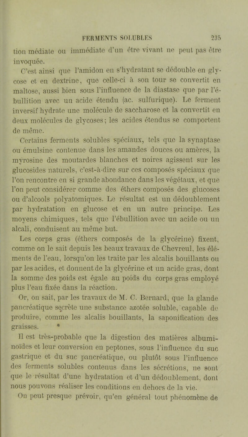 tion médiale ou immédiate d’un être vivant uo peut pas être invoquée. C’est ainsi que l’amidon eu s’hydratant se dédouble en gly- cose et en dextrine, que celle-ci à son tour se convertit en maltose, aussi bien sous l’influence de la diastase que par l’é- bullition avec un acide étendu (ac. sulfurique). Le ferment inversif hydrate une molécule de saccharose et la convertit en deux molécules de glycoses; les acides étendus se comportent de meme. Certains ferments solubles spéciaux, tels que la synaptase ou émulsine contenue dans les amandes douces ou amères, la myrosine des moutardes blanches et noires agissent sur les glucosides naturels, c’est-à-dire sur ces composés spéciaux que l’on rencontre en si grande abondance dans les végétaux, et que l’on peut considérer comme des éthers composés des glucoses ou d’alcools polyatomiques. Le résultat est un dédoublement par hydratation en glucose et en un autre principe. Les moyens chimiques, tels que l’ébullition avec un acide ou un alcali, conduisent au même but. Les corps gras (éthers composés de la glycérine) fixent, comme on le sait depuis les beaux travaux de Chevreul, les élé- ments de l’eau, lorsqu’on les traite par les alcalis bouillants ou par les acides, et donnent de la glycérine et un acide gras, dont la somme des poids est égale au poids du corps gras employé plus l’eau fixée dans la réaction. Or, on sait, par les travaux de M. C. Bernard, que la glande pancréatique secrète une substance azotée soluble, capable di' produire, comme les alcalis bouillants, la saponification des graisses. • 11 est très-probable que la digestion des matières albumi- noïdes et leur conversion en peptones, sous l’influence du suc gastrique et du suc pancréatique, ou plutôt sous l’influence des ferments solubles contenus dans les sécrétions, ne sont que le résultat d’une hydratation et d’un dédoublement, dont nous pouvons réaliser les conditions en dehors de la vie. On peut presque prévoir, qu’en général tout phénomène de