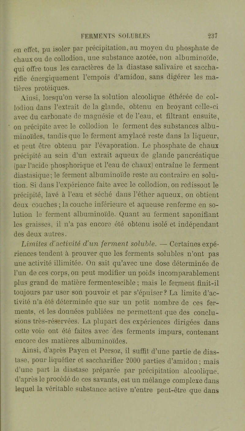 en effet, pu isoler par précipitation, au moyen du phosphate de chaux ou de collodion, une substance azotée, non albuminoïde, qui offre tous les caractères de la diastase salivaire et saccha- rific énergiquement l’empois d’amidon, sans digérer les ma- tières protéiques. Ainsi, lorsqu’on ver.se la solution alcoolique éthérée do col- lodion dans l’extrait de la glande, obtenu en broyant celle-ci avec du carbonate de magué.sie et de l’eau, et filtrant ensuite, on précipite avec le collodion le ferment des substances albu- minoïdes, tandis que le ferment amylacé reste dans la liqueur, et peut être obtenu par l’évaporation. Le phosphate de chaux précipité au sein d’un extrait aqueux de glande pancréatique (par l’acide phosphorique et l’eau de chaux) entraîne le ferment diastasique; le ferment albuminoïde reste au contraire en solu- tion. Si dans l’expérience faite avec le collodion, on redissout le précipité, lavé à l’eau et séché dans l’éther aqueux, on obtient deux couches ; la couche inférieure et aqueuse renferme en so- lution le ferment albuminoïde. Quant au ferment saponifiant les graisses, il n’a pas encore été obtenu isolé et indépendant des deux autres. Limites d’activité d’un ferment soluble. — Certaines expé- riences tendent à prouver que les ferments solubles n’ont pas une activité illimitée. On sait qu’avec une dose déterminée de l’iin de ces corps, on peut modifier un poids incomparablement plus grand de matière fermentescible ; mais le ferment finit-il toujours par user son pouvoir et par s’épuiser? La limite d’ac- tivité n’a été déterminée que sur un petit nombre de ces fer- ments, et les données publiées ne permettent que des conclu- sions très-réservées. La plupart des expériences dirigées dans cette voie ont été faites avec des ferments impurs, contenant encore des matières albuminoïdes. Ainsi, d’après Payen et Persoz, il suffit d’une partie de dias- tase, pour liquéfier et saccharifier 2000 parties d’amidon ; mais d’une part la diastase préparée par précipitation alcoolique, d’après le procédé de ces savants, est un mélange complexe dans lequel la véritable substance active n’entre peut-être que dans
