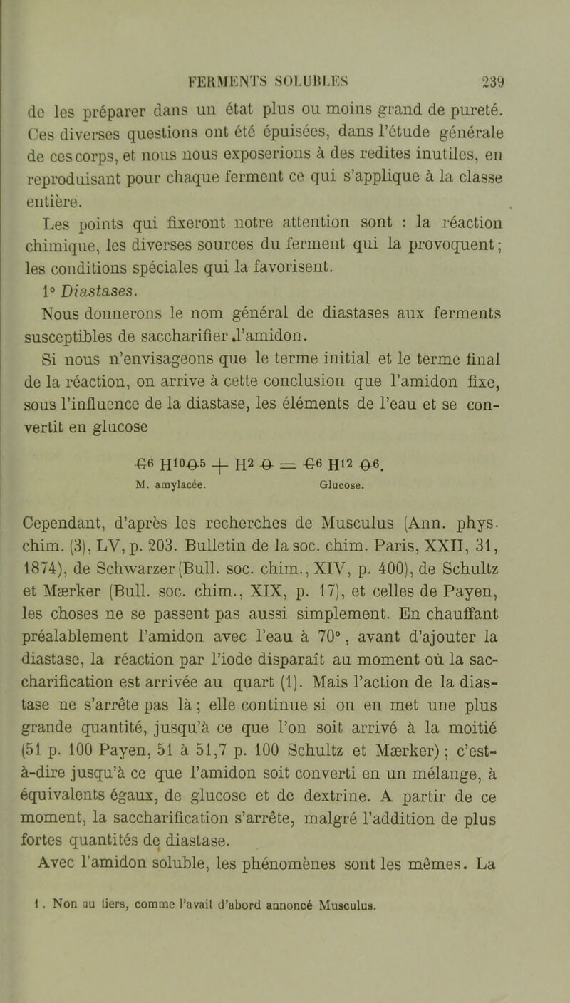 de les préparer dans un état plus ou moins grand de pureté. Ces diverses questions ont été épuisées, dans l’étude générale de ces corps, et nous nous exposerions à des redites inutiles, en reproduisant pour chaque ferment ce qui s’applique à la classe entière. Les points qui fixeront notre attention sont : la réaction chimique, les diverses sources du ferment qui la provoquent ; les conditions spéciales qui la favorisent. 1° Diastases. Nous donnerons le nom général de diastases aux ferments susceptibles de sacchariûer J’amidon. Si nous n’envisageons que le terme initial et le terme final de la réaction, on arrive à cette conclusion que l’amidon fixe, sous l’influence de la diastase, les éléments de l’eau et se con- vertit en glucose ^6 H2 .0- == ^6 H12 #6. M. amylacée. Glucose. Cependant, d’après les recherches de Musculus (Ann. phys. chim. (3), LV, p. 203. Bulletin de la soc. chim. Paris, XXII, 31, 1874), de Schwarzer (Bull. soc. chim., XIV, p. 400), de Schultz et Mærker (Bull. soc. chim., XIX, p. 17), et celles de Payen, les choses ne se passent pas aussi simplement. En chauffant préalablement l’amidon avec l’eau à 70®, avant d’ajouter la diastase, la réaction par l’iode disparaît au moment où la sac- charification est arrivée au quart (1). Mais l’action de la dias- tase ne s’arrête pas là ; elle continue si on en met une plus grande quantité, jusqu’à ce que l’on soit arrivé à la moitié (51 p. 100 Payen, 51 à 51,7 p. 100 Schultz et Mærker) ; c’est- à-dire jusqu’à ce que l’amidon soit converti en un mélange, à équivalents égaux, de glucose et de dextrine. A partir de ce moment, la saccharification s’arrête, malgré l’addition de plus fortes quantités de diastase. Avec l’amidon soluble, les phénomènes sont les mômes. La 1. Non au tiers, comme l’avait d’abord annoncé Musculus.