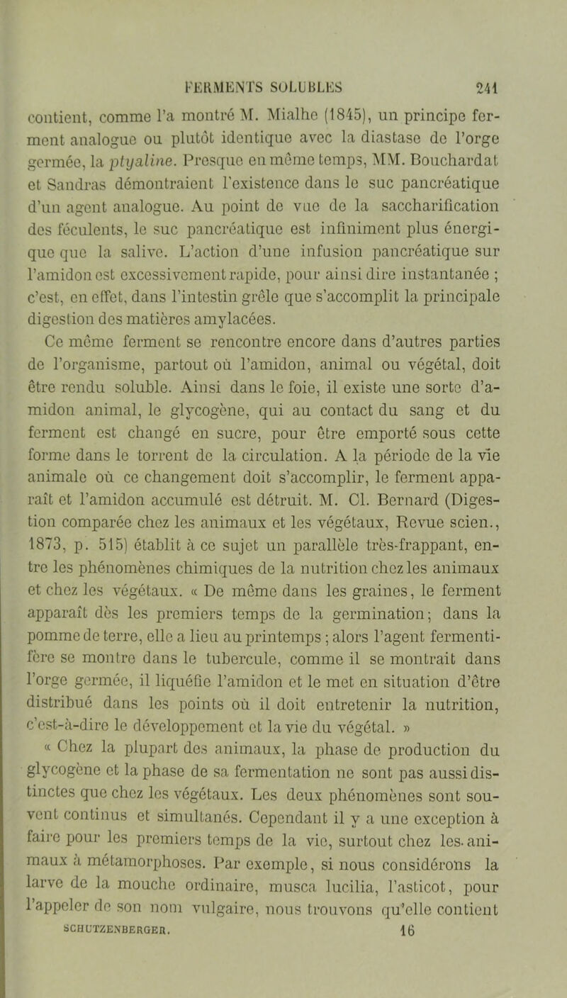 contient, comme l’a montré M. Mialhe (1845), un principe fer- ment analogue ou plutôt identique avec la diastase de l’orge germée, la ptyaline. Presque en môme temps, MM. Bouchardat et Sandras démontraient l’existence dans le suc pancréatique d’un agent analogue. Au point do vue de la saccharification des féculents, le suc pancréatique est infiniment plus énergi- que que la salive. L’action d’une infusion pancréatique sur l’amidon est excessivement rapide, pour ainsi dire instantanée ; c’est, en effet, dans l’intestin grêle que s’accomplit la principale digestion des matières amylacées. Ce meme ferment se rencontre encore dans d’autres parties de l’organisme, partout où l’amidon, animal ou végétal, doit être rendu soluble. Ainsi dans le foie, il existe une sorte d’a- midon animal, le glycogène, qui au contact du sang et du ferment est changé en sucre, pour être emporté sous cette forme dans le torrent de la circulation. A la période de la vie animale où ce changement doit s’accomplir, le ferment appa- raît et l’amidon accumulé est détruit. M. Cl. Bernard (Diges- tion comparée chez les animaux et les végétaux. Revue scien., 1873, p. 515) établit à ce sujet un parallèle très-frappant, en- tre les phénomènes chimiques de la nutrition chez les animaux et chez les végétaux. « De môme dans les graines, le ferment apparaît dès les premiers temps de la germination-, dans la pomme de terre, elle a lieu au printemps ; alors l’agent fermenti- fère se montre dans le tubercule, comme il se montrait dans l’orge germée, il liquéfie l’amidon et le met en situation d’ôtre distribué dans les points où il doit entretenir la nutrition, c’est-à-dire le développement et la vie du végétal. » « Chez la plupart des animaux, la phase de production du glycogène et la phase de sa fermentation ne sont pas aussi dis- tinctes que chez les végétaux. Les deux phénomènes sont sou- vent continus et simultanés. Cependant il y a une exception à faire pour les premiers temps de la vie, surtout chez les-ani- maux a métamorphoses. Par exemple, si nous considérons la larve de la mouche ordinaire, musca lucilia, l’asticot, pour l’appeler de son nom vulgaire, nous trouvons qu’elle contient SCHUTZENBERGEn. 16