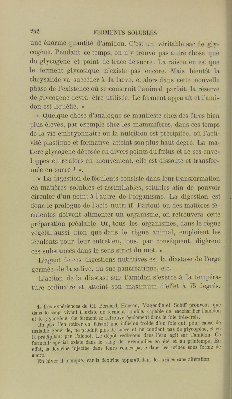 une énorme quantité d’amidon. C’est un véritable sac de gly- cogène. Pendant ce temps, on n’y trouve pas autre chose que du glycogène et point de trace de sucre. La raison en est que le rcrment glycosique n’existe pas encore. Mais bientôt la chrysalide va succéder à la larve, et alors dans cette nouvelle phase de l’existence où se construit l’animal parfait, la réserve de glycogène devra être utilisée. Le ferment apparaît et l’ami- don est liquéûé. » cc Quelque chose d’analogue se manifeste chez des êtres bien plus élevés, par exemple chez les mammifères, dans ces temps de la vie embryonnaire où la nutrition est précipitée, où l’acti- vité plastique et formative atteint son plus haut degré. La ma- tière glycogène déposée en divers points du fœtus et de ses enve- loppes entre alors en mouvement, elle est dissoute et transfor- mée en sucre ^ ». '« La digestion de féculents consiste dans leur transformation en matières solubles et assimilables, solubles afin de pouvoir circuler d’un point à l’autre de l’organisme. La digestion est donc le prologue de l’acte nutritif. Partout où des matières fé- culentes doivent alimenter un organisme, on retrouvera cette préparation préalable. Or, tous les organismes, dans le règne végétal aussi bien que dans le règne animal, emploient les féculents pour leur entretien, tous, par conséquent, digèrent ces substances dans le sens strict du mot. » L’agent de ces digestions nutritives est la diastase de l’orge germée, de la salive, du suc pancréatique, etc. L’action de la diastase sur l’amidon s’exerce à la tempéra- ture ordinaire et atteint son maximum d’effet à 75 degrés. 1. Les expériences de Cl. Bernard, Hensen, Magendie et Schiff prouvent que dans le sang vivant il existe un ferment soluble, capable de saccharifier l’amidon et le glycogène. Ce ferment se retrouve également dans le foie très-frais. On peut l’en retirer en faisant une infusion froide d’un foie qui, pour cause de maladie générale, ne produit plus de sucre et ne contient pas de glycogène, et en la précipitant par l’alcool. Le dépôt redissous dans l’eau agit sur l’amidon. Ce ferment- spécial existe dans le sang des grenouilles en été et au printemps. En effet, la dextrine injectée dans leurs veines passe dans les urines sous forme de sucre. . En hiver il manque, car la dextrine apparaît dans les urines sans altération.