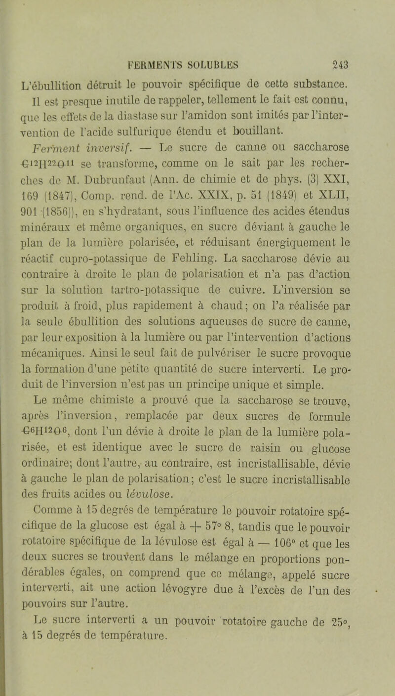 L’ébullition détruit le pouvoir spécifique de cette substance. Il est presque inutile de rappeler, tellement le fait est connu, que les eftets de la diastase sur l’amidon sont imités par l’inter- vention de l’acide sulfurique étendu et bouillant. Ferment inversif. — Le sucre de canne ou saccharose -G12I122011 se transforme, comme on le sait par les recher- ches de ]\I. Dubrunfaut (Ann. de chimie et de phys. (3) XXI, 169 (1847), Comp. rend, de l’Ac. XXIX, p. 51 (1849) et XLII, 901 (1856)), en s’hydratant, sous l’influence des acides étendus minéraux et meme organiques, en sucre déviant à gauche le plan de la lumière polarisée, et réduisant énergiquement le réactif cupro-potassique de Fehling. La saccharose dévie au contraire à droite le plan de polarisation et n’a pas d’action sur la solution tartro-potassique de cuivre. L’inversion se produit à froid, plus rapidement à chaud ; on l’a réalisée par la seule ébullition des solutions aqueuses de sucre de canne, par leur exposition à la lumière ou par l’intervention d’actions mécaniques. Ainsi le seul fait de pulvériser le sucre provoque la formation d’une petite quantité de sucre interverti. Le pro- duit de l’inversion n’est pas un principe unique et simple. Le même chimiste a prouvé que la saccharose se trouve, après l’inversion, remplacée par deux sucres de formule •G6H124)-G^ dont l’un dévie à droite le plan de la lumière pola- risée, et est identique avec le sucre de raisin ou glucose ordinaire; dont l’antre, au contraire, est incristallisable, dévie à gauche le plan de polarisation; c’est le sucre incristallisable des fruits acides ou lévulose. Comme à 15 degrés de température le pouvoir rotatoire spé- cifique de la glucose est égal à 57° 8, tandis que le pouvoir rotatoire spécifique de la lévulose est égal à — 106° et que les deux sucres se trouvent dans le mélange en proportions pon- dérables égales, on comjjrend que ce mélange, appelé sucre interverti, ait une action lévogyre due à l’excès de l’un des pouvoirs sur l’autre. Le sucre interverti a un pouvoir rotatoire gauche de 25°, à 15 degrés de température.
