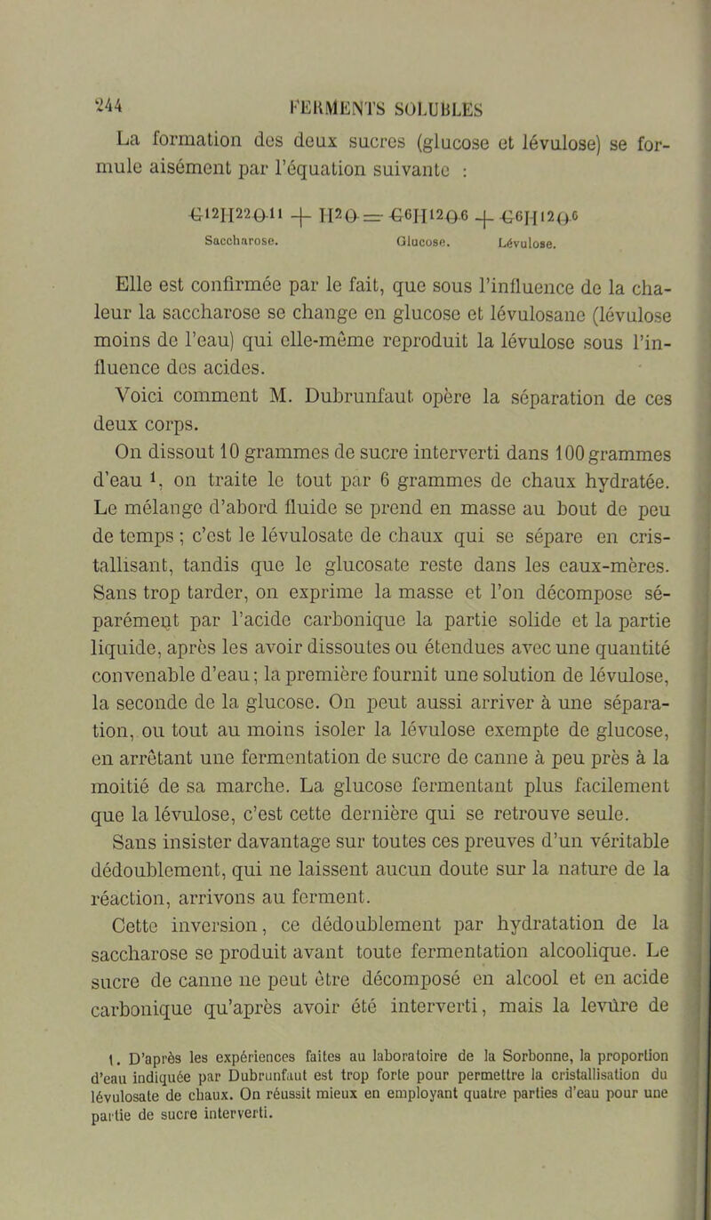 La formation dos deux sucres (glucose et lévulose) se for- mule aisément par l’équation suivante : -0121122 0-11 TI20—-G6II120-6 -|_O6Hl2O0 Sacchnrose. Glucose. Lévulose. Elle est confirmée par le fait, que sous l’influence de la cha- leur la saccharose se change en glucose et lévulosane (lévulose moins de l’eau) qui elle-meme reproduit la lévulose sous l’in- fluence des acides. Voici comment M. Dubrunfaut opère la séparation de ces deux corps. On dissout 10 grammes de sucre interverti dans 100 grammes d’eau L on traite le tout par 6 grammes de chaux hydratée. Le mélange d’abord fluide se prend en masse au bout de peu de temps ; c’est le lévulosate de chaux qui se sépare en cris- tallisant, tandis que le glucosate reste dans les eaux-mères. Sans trop tarder, on exprime la masse et l’on décompose sé- parément par l’acide carbonique la partie solide et la partie liquide, après les avoir dissoutes ou étendues avec une quantité convenable d’eau; la première fournit une solution de lévulose, la seconde de la glucose. On peut aussi arriver à une sépara- tion, ou tout au moins isoler la lévulose exempte de glucose, en arrêtant une fermentation de sucre de canne à peu près à la moitié de sa marche. La glucose fermentant plus facilement que la lévulose, c’est cette dernière qui se retrouve seule. Sans insister davantage sur toutes ces preuves d’un véritable dédoublement, qui ne laissent aucun doute sur la nature de la réaction, arrivons au ferment. Cette inversion, ce dédoublement par hydratation de la saccharose se produit avant toute fermentation alcoolique. Le sucre de canne ne peut être décomposé en alcool et en acide carbonique qu’après avoir été interverti, mais la le'vnlre de t. D’après les expériences faites au laboratoire de la Sorbonne, la proportion d’eau indiquée par Dubrunfaut est trop forte pour permettre la cristallisation du lévulosate de cbaux. On réussit mieux en employant quatre parties d’eau pour une partie de sucre interverti.