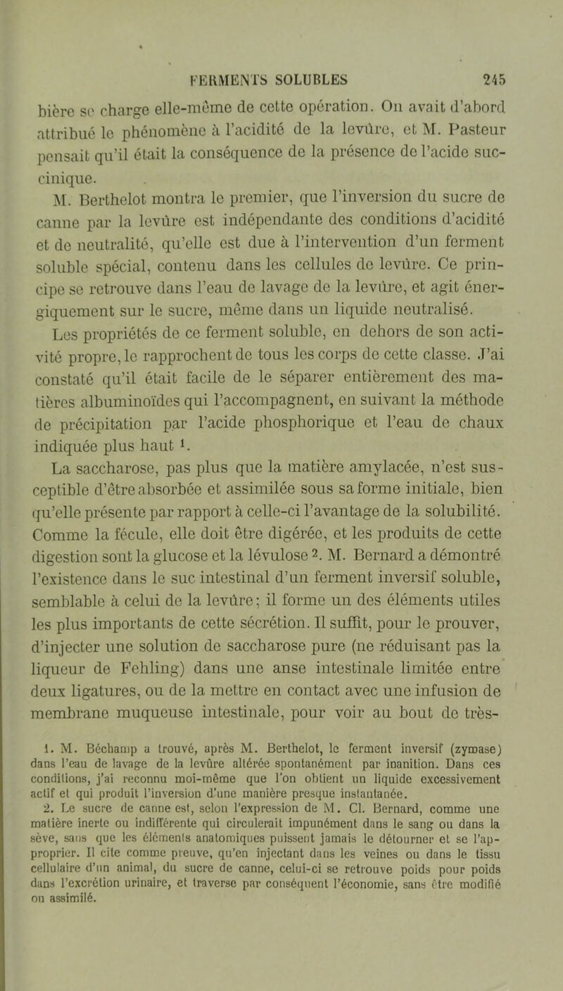 bière se charge elle-meme de cette opération. Ou avait d’abord attribué le phénomène à l’acidité de la levûre, et M. Pasteur pensait qu’il était la conséquence de la présence de l’acide suc- cinique. M. Berthelot montra le premier, que l’inversion du sucre de canne par la levure est indépendante des conditions d’acidité et de neutralité, qu’elle est due à l’intervention d’un forment soluble spécial, contenu dans les cellules de levure. Ce prin- cipe se retrouve dans l’eau de lavage de la levure, et agit éner- giquement sur le sucre, meme dans un liquide neutralisé. Les propriétés de ce ferment soluble, on dehors de son acti- vité propre, le rapprochent de tous les corps de cette classe. J’ai constaté qu’il était facile de le séparer entièrement des ma- tières albuminoïdes qui l’accompagnent, en suivant la méthode de précipitation par l’acide phosphorique et l’eau de chaux indiquée plus haut i. La saccharose, pas plus que la matière amylacée, n’est sus- ceptible d’être absorbée et assimilée sous sa forme initiale, bien qu’elle présente par rapport à celle-ci l’avantage de la solubilité. Comme la fécule, elle doit être digérée, et les produits de cette digestion sont la glucose et la lévulose 2. M. Bernard a démontré l’existence dans le suc intestinal d’un ferment inversif soluble, semblable à celui de la levûre ; il forme un des éléments utiles les plus importants de cette sécrétion. Il suffit, pour le prouver, d’injecter une solution de saccharose pure (ne réduisant pas la liqueur de Fehling) dans une anse intestinale limitée entre deux ligatures, ou de la mettre en contact avec une infusion de membrane muqueuse intestinale, pour voir au bout de très- 1. M. Béchamp a trouvé, après M. Berthelot, le ferment inversif (zymase) dans l’eau de lavage de la levûre altérée spontanément par inanition. Dans ces conditions, j’ai reconnu moi-même que l’on obtient un liquide excessivement actif et qui produit l’inversion d’une manière presque instantanée. 2. Le sucre de canne est, selon l’expression de M. Cl. Bernard, comme une matière inerte ou indifférente qui circulerait impunément dans le sang ou dans la sève, sans que les éléments anatomiques puissent jamais le détourner et se l’ap- proprier. Il cite comme preuve, qu’en injectant dans les veines ou dans le tissu cellulaire d’un animal, du sucre de canne, celui-ci se retrouve poids pour poids dans l’excrétion urinaire, et traverse par conséquent l’économie, sans être modifié ou assimilé.