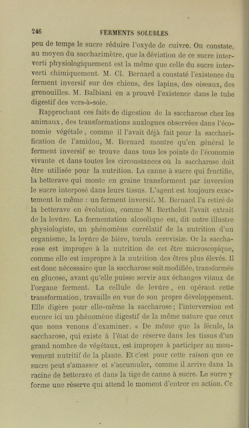 peu de temps le sucre réduire l’oxyde de cuivre. On constate, au moyen du saccharimclrc, que la déviation do ce sucre inter- verti physiologiquement est la mémo que celle du sucre inter- verti chimiquement. M. Cl. Bernard a constaté l’existence du ferment invorsif sur des chiens, dos lapins, des oiseaux, des grenouilles. M. Balbiani en a prouvé l’existence dans le tube digestif des vers-à-soie. Rapprochant ces faits de digestion de la saccharose chez les animaux, des transformations analogues observées dans l’éco- nomie végétale , comme il l’avait déjà fait pour la sacchari- fication de l’amidon, M. Bernard montre qu’en général le ferment inversif se trouve dans tous les points de l’économie vivante et dans toutes les circonstances où la saccharose doit être utilisée pour la nutrition. La canne à sucre qui fructifie, la betterave qui monte en graine transforment par inversion le sucre interposé dans leurs tissus. L’agent est toujours exac- tement le même : un ferment inversif. àl. Bernard l’a retiré de la betterave en évolution, comme M. Berthelet l’avait extrait de la levure. La fermentation alcoolique est, dit notre illustre physiologiste, un phénomène corrélatif de la nutrition d’un organisme, la levure de bière, torula cerevisiæ. Or la saccha- rose est impropre à la nutrition de cet être microscopique, comme elle est impropre à la nutrition des êtres plus élevés. Il est donc nécessaire que la saccharose soit modifiée, transformée en glucose, avant qu’elle puisse servir aux échanges vitaux de l’organe ferment. La cellule de levure, en opérant cette transformation, travaille en vue de son propre développement. Elle digère pour elle-même la saccharose ; l’interversion est encore ici un phénomène digestif de la même nature que ceux que nous venons d'examiner. « De même que la fécule, la saccharose, qui existe à l’état de réserve dans les tissus d’un grand nombre do végétaux, est impropre à participer au mou- vement nutritif do la plante. Et c’est pour cette raison que ce sucre peut s’amasser et s’accumuler, comme il arrive dans la racine de betterave et dans la tige de canne à sucre. Le sucre y forme une réserve qui attend le moment d’entrer en action. Ce