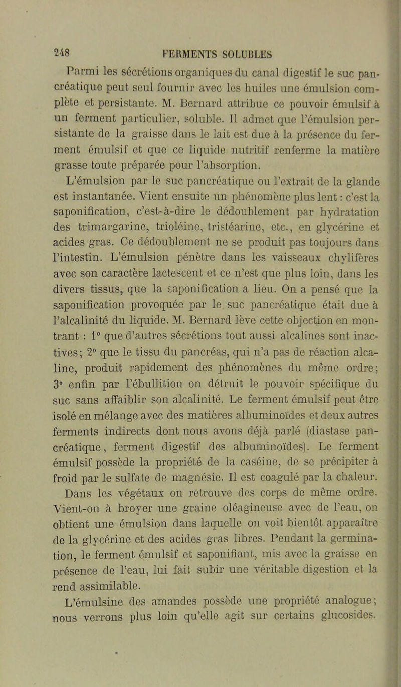 Parmi les sécrôLions organiques du canal digestif le suc pan- créatique peut seul fournir avec les huiles une émulsion com- plète et persistante. M. Bernard attribue ce pouvoir émulsif à un ferment particulier, soluble. 11 admet que l’émulsion per- sistante de la graisse dans le lait est due à la présence du fer- ment émulsif et que ce liquide nutritif renferme la matière grasse toute préparée pour l’absorption. L’émulsion par le suc pancréatique ou l’extrait de la glande est instantanée. Vient ensuite un phénomène plus lent : c’est la saponification, c’est-à-dire le dédoublement par hydratation des trimargarine, trioléine, tristéarine, etc., en glycérine et acides gras. Ce dédoublement ne se produit pas toujours dans l’intestin. L’émulsion pénètre dans les vaisseaux chylifères avec son caractère lactescent et ce n’est que plus loin, dans les divers tissus, que la saponification a lieu. On a pensé que la saponification provoquée par le suc pancréatique était due à l’alcalinité du liquide. M. Bernard lève cette objection en mon- trant : 1® que d’autres sécrétions tout aussi alcalines sont inac- tives ; 2® que le tissu du pancréas, qui n’a pas de réaction alca- line, produit rapidement des phénomènes du même ordre; 3® enfin par l’ébullition on détruit le pouvoir spécifique du suc sans affaiblir son alcalinité. Le ferment émulsif peut être isolé en mélange avec des matières albuminoïdes et deux autres ferments indirects dont nous avons déjà parlé (diastase pan- créatique, ferment digestif des albuminoïdes). Le ferment émulsif possède la propriété de la caséine, de se précipiter à froid par le sulfate de magnésie. 11 est coagulé par la chaleur. Dans les végétaux on retrouve des corps de même ordre. Vient-on à broyer une graine oléagineuse avec de l’eau, on obtient une émulsion dans laquelle on voit bientôt apparaître de la glycérine et des acides gras libres. Pendant la germina- tion, le ferment émulsif et saponifiant, mis avec la graisse en présence de l’eau, lui fait subir une véritable digestion et la rend assimilable. L’émulsine des amandes possède une propriété analogue; nous verrons plus loin qu’elle agit sur certains glucosides.