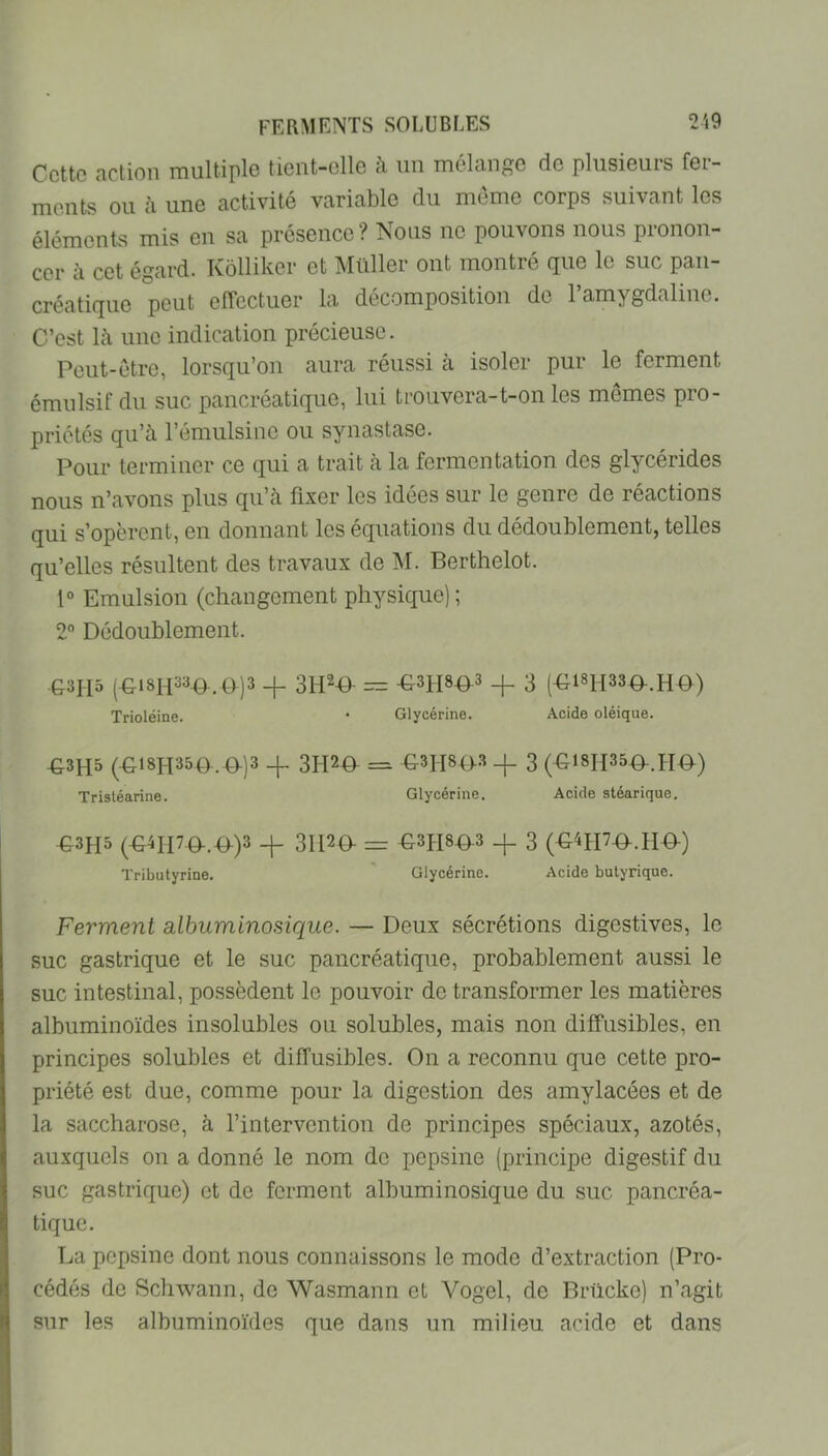 Cette action multiple tient-elle à iin mélange de plusieurs fer- ments ou à une activité variable du meme corps suivant les éléments mis en sa présence? Nous no pouvons nous pronon- cer à cet égard. Kôlliker et Müller ont montré que le suc pan- créatique peut effectuer la décomposition do l’amygdaline. C’est là une indication précieuse. Peut-être, lorsqu’on aura réussi à isoler pur le ferment émulsif du suc pancréatique, lui trouvera-t-on les mêmes pro- priétés qu’à l’émulsine ou syiiastase. Pour terminer ce qui a trait à la fermentation des glycérides nous n’avons plus qu’à fixer les idées sur le genre de réactions qui s’opèrent, en donnant les équations du dédoublementj telles qu’elles résultent des travaux de M. Berthelet. 1“ Emulsion (changement physique) ; 2° Dédoublement. ■G3II5 (-G181I33^,9)3 _j_ 3H29- = ^3H89.3 _|_ 3 (-G18H33D-.HD) Trioléine. • Glycérine. Acide oléique. -G3H5 (-G18I-I350 .D-)3 4- 3?I20^ = G3II8|>.3 3 (^18H35-0-.PIO) Tristéarine. Glycérine. Acide stéarique, -G3H5 (-G4II7Q-.-0-)3 -|- 31120- = C-3PI89-3 _|_ 3 (O'ODO.HO) Tributyrine. Glycérine. Acide butyrique. Ferment albuminosique. — Deux sécrétions digestives, le suc gastrique et le suc pancréatique, probablement aussi le suc intestinal, possèdent le pouvoir de transformer les matières albuminoïdes insolubles ou solubles, mais non diffusibles, en principes solubles et diffusibles. On a reconnu que cette pro- priété est due, comme pour la digestion des amylacées et de la saccharose, à l’intervention de principes spéciaux, azotés, auxquels on a donné le nom de pepsine (principe digestif du suc gastrique) et de ferment albuminosique du suc pancréa- tique. La pepsine dont nous connaissons le mode d’extraction (Pro- cédés de Schwann, de Wasmann et Vogel, de Brücke) n’agit sur les albuminoïdes que dans un milieu acide et dans