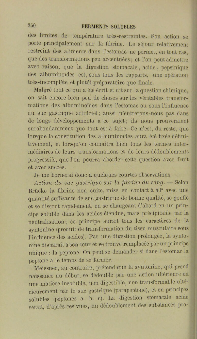 des limites de température très-restreintes. Son action se porte principalement sur la fibrine. Le séjour relativement restreint des aliments dans l’estomac ne permet, en tout cas, que des transformations peu accentuées ; et l’on peut admettre avec raison, que \a digestion stomacale, acide, pepsinique des albuminoïdes est, sous tous les rapports, une opération très-incomplète et plutôt préparatoire que finale. Malgré tout ce qui a été écrit et dit sur la question chimique, on sait encore bien peu de choses sur les véritables transfor- mations des albuminoïdes dans l’estomac ou sous l’influence du suc gastrique artificiel; aussi n’entrerons-nous pas dans de longs développements à ce sujet; ils nous prouveraient surabondamment que tout est à faire. Ce n’est, du reste, que lorsque la constitution des albuminoïdes aura été fixée défini- tivement, et lorsqu’on connaîtra bien tous les termes inter- médiaires de leurs transformations et de leurs dédoublements progressifs, que l’on pourra aborder cette question avec fruit et avec succès. Je me bornerai donc à quelques courtes observations. Action du suc gastrique sur la fibrine du sang. — Selon Brücke la fibrine non cuite, mise en contact à 40“ avec une quantité suffisante de suc gastrique de bonne qualité, se gonfle et se dissout rapidement, en se changeant d’abord en un prin- cipe soluble dans les acides étendus, mais précipitable par la neutralisation; ce principe aurait tous les caractères de la syntonine (produit de transformation du tissu musculaire sous l’influence des acides). Par une digestion prolongée, la synto- nine disparaît à son tour et se trouve remplacée par un principe unique : la peptone. On peut se demander si dans l’estomac la peptone a le temps de se former. Meissner, au contraire, prétend que la syntonine, qui prend naissance au début, se dédouble par une action ultérieure en une matière insoluble, non digestible, non transformable ulté- rieurement par le suc gastrique (parapeptone), et en principes solubles (peptones a. b. c). La digestion stomacale acide serait, d’après ces vues, un dédoublement des substances pro-
