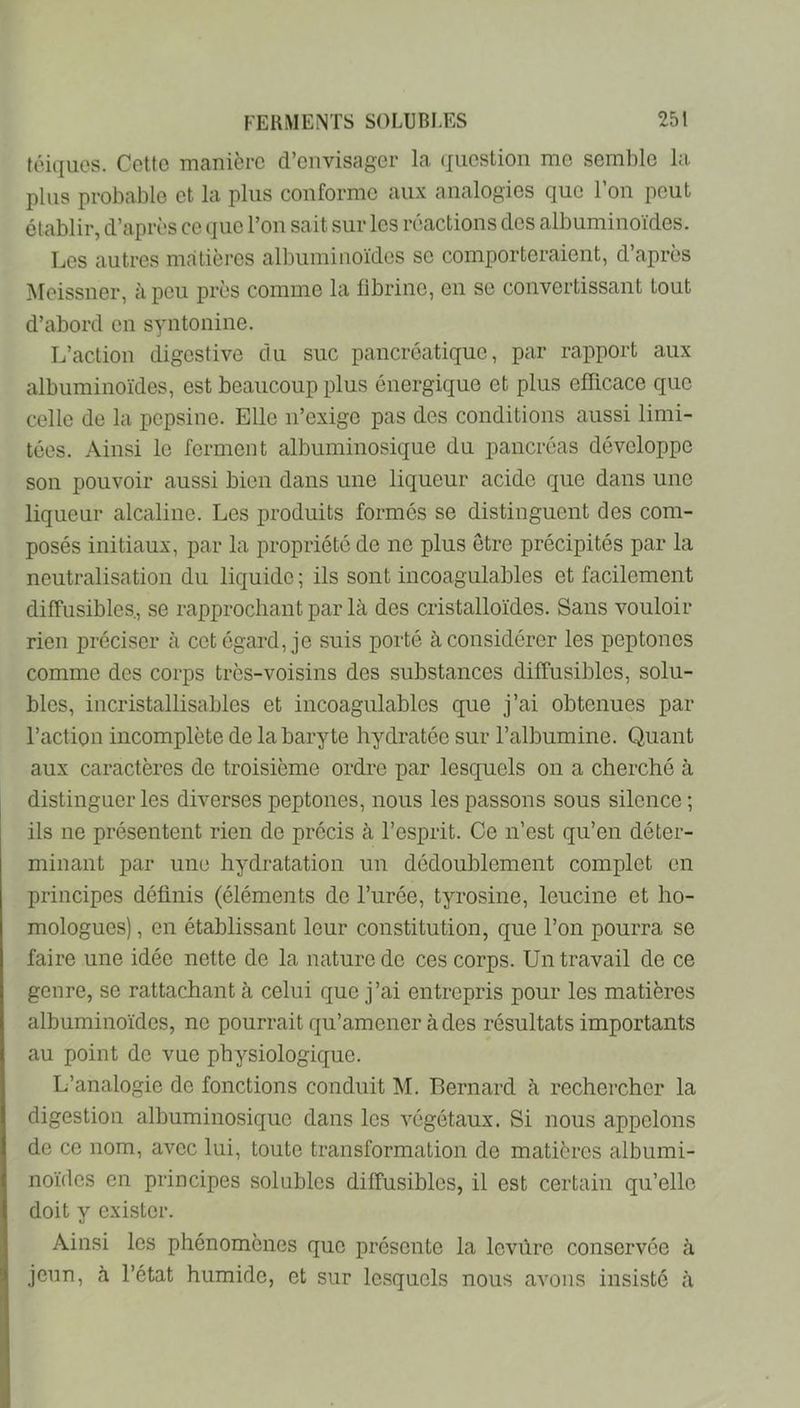 téiques. Cette manière d’envisager la (jiiestion me semble la. plus probable et la plus conforme aux analogies que l’on peut établir, d’après ce que l’on sait sur les réactions des albuminoïdes. Les autres matières albuminoïdes se comporteraient, d’après jMeissner, à peu près comme la fibrine, en se convertissant tout d’abord en syntonine. L’action digestive du suc pancréatique, par rapport aux albuminoïdes, est beaucoup plus énergique et plus efficace que celle de la pepsine. Elle n’exige pas des conditions aussi limi- tées. Ainsi le ferment albuminosique du pancréas développe son pouvoir aussi bien dans une liqueur acide que dans une liqueur alcaline. Les produits formés se distinguent des com- posés initiaux, par la propriété de ne plus être précipités par la neutralisation du liquide; ils sont incoagulables et facilement diffusibles, se rapprochant par là des cristalloïdes. Sans vouloir rien préciser à cet égard, je suis porté à considérer les peptoncs comme des corps très-voisins des substances diffusibles, solu- bles, incristallisables et incoagulables que j’ai obtenues par l’action incomplète de la baryte hydratée sur l’albumine. Quant aux caractères de troisième ordre par lesquels on a cherché à distinguer les diverses peptones, nous les passons sous silence ; ils ne présentent rien de précis à l’esprit. Ce n’est qu’en déter- minant par une hydratation un dédoublement complet en principes définis (éléments de l’urée, tyrosine, leucine et ho- mologues) , en établissant leur constitution, que l’on pourra se faire une idée nette de la nature de ces corps. Un travail de ce genre, se rattachant à celui que j’ai entrepris pour les matières albuminoïdes, ne pourrait qu’amener à des résultats importants au point de vue physiologique. L’analogie de fonctions conduit M. Bernard à rechercher la digestion albuminosique dans les végétaux. Si nous appelons de ce nom, avec lui, toute transformation de matières albumi- noïdes en principes solubles diffusibles, il est certain qu’elle doit y exister. Ainsi les phénomènes que présente la levure conservée à jeun, à l’état humide, et sur lesquels nous avons insisté à