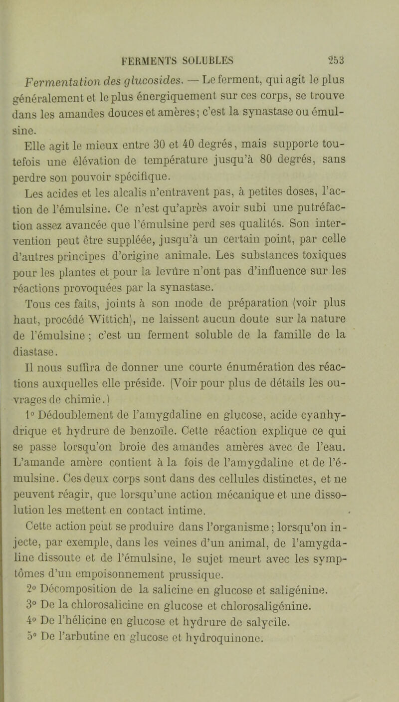 Fermentation des glucosides. — Le forment, qui agit le plus généralement et le plus énergiquement sur ces corps, se trouve dans les amandes douces et amères; c’est la synastase ou cmul- sine. Elle agit le mieux entre 30 et 40 degrés, mais supporte tou- tefois une élévation de température jusqu’à 80 degrés, sans perdre son pouvoir spécifique. Les acides et les alcalis n’entravent pas, à petites doses, l’ac- tion de l’émulsine. Ce n’est qu’apres avoir subi une putréfac- tion assez avancée que l’émulsine perd ses qualités. Son inter- vention peut être suppléée, jusqu’à un certain point, par celle d’autres principes d’origine animale. Les substances toxiques pour les plantes et pour la levure n’ont pas d’influence sur les réactions provoquées par la synastase. Tous ces faits, joints à son mode de préparation (voir plus haut, procédé Wittich), ne laissent aucun doute sur la nature de l’émulsine ; c’est un ferment soluble de la famille de la diastase. Il nous suffira de donner une courte énumération des réac- tions auxquelles elle préside. (Voir pour plus de détails les ou- vrages de chimie. ) 1° Dédoublement de l’amygdaline en glpco-se, acide cyanhy- drique et hydrure de benzoïle. Cette réaction explique ce qui se passe lorsqu’on broie des amandes amères avec de l’eau. L’amande amère contient à la fois de l’amygdaline et de l’é- mulsine. Ces deux corps sont dans des cellules distinctes, et ne peuvent réagir, que lorsqu’une action mécanique et une disso- lution les mettent en contact intime. Cette action peut se produire dans l’organisme ; lorsqu’on in- jecte, par exemple, dans les veines d’un animal, de l’amygda- line dissoute et de l’émulsine, le sujet meurt avec les symp- tômes d’uii empoisonnement prussiquo. 2« Décomposition de la salicine en glucose et saligénine. 3° De la chlorosalicine en glucose et chlorosaligénine. 4 De l’hélicine en glucose et hydrure de salycile. 5“ De l’arbutine en glucose et hydroquinonc.