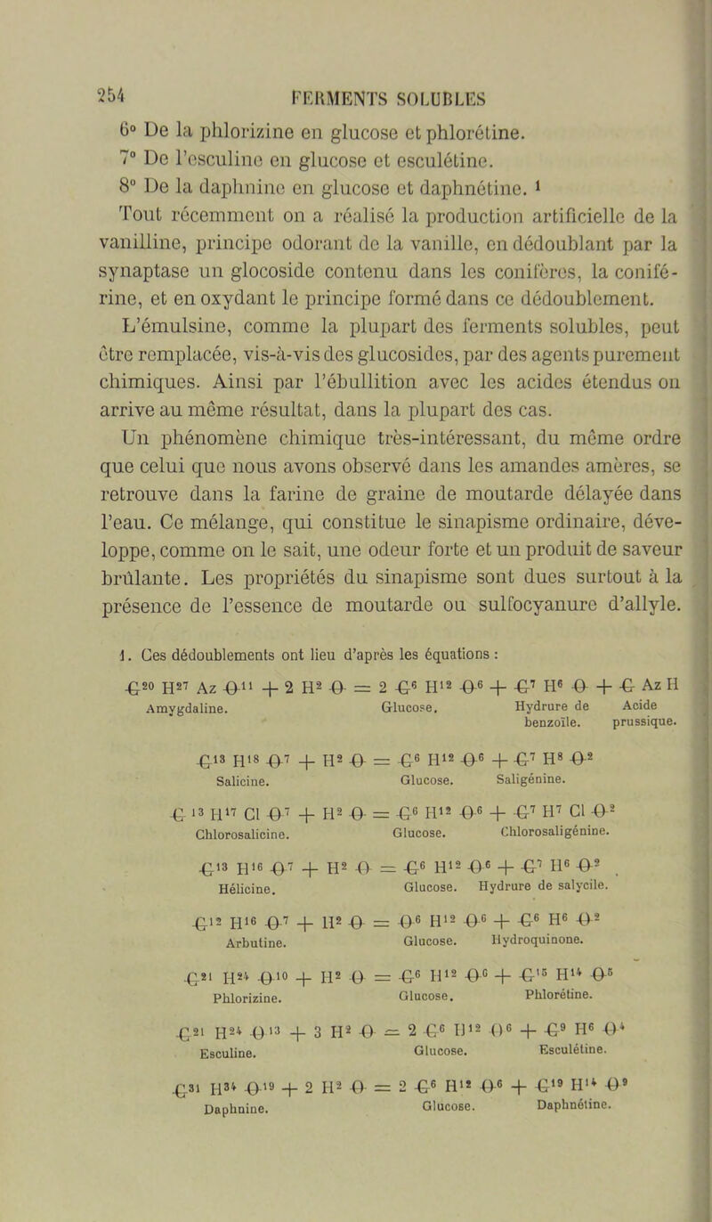 0“ De la phlorizine en glucose et phloréline. 7“ De l’osculinc en glucose et esculétine. 8“ De la daphnino en glucose et daphnétine. > Tout récemment on a réalisé la production artificielle de la vanilline, principe odorant do la vanille, en dédoublant par la synaptase un glocoside contenu dans les conifères, la conifé- rine, et en oxydant le principe formé dans ce dédoublement. L’émulsine, comme la plupart des ferments solubles, peut être remplacée, vis-à-vis des glucosidos, par des agents purement chimiques. Ainsi par l’ébullition avec les acides étendus on arrive au môme résultat, dans la plupart des cas. Un jihénomène chimique très-intéressant, du môme ordre que celui que nous avons observé dans les amandes amères, se retrouve dans la farine de graine de moutarde délayée dans l’eau. Ce mélange, qui constitue le sinapisme ordinaire, déve- loppe, comme on le sait, une odeur forte et un produit de saveur brûlante. Les propriétés du sinapisme sont dues surtout à la présence de l’essence de moutarde ou sulfocyanure d’allyle. i. Ges dédoublements ont lieu d’après les équations ; ^20 H27 Az -f 2 R2 D- = 2 H'2 -©-6 -t- -G-’ H6 -9- -f- •€- Az H Amygdaline. Glucose. Hydrure de Acide benzoîle. prussique. ^13 H»8 ©.T + 9- G-® H‘2 ©6 q_ ©7 H8 ©2 Salicine. Glucose. Saligénine. © ‘3 un Cl ©■? + R2 © =z ©6 R12 ©6 © ©7 R7 Cl ©2 Chlorosalicine. Glucose. Chlorosaligénine. ©13 H16 ©7 © H2 © = ©6 R12 ©6 © ©^ R® ©' Hélicine. Glucose. Hydrure de salycile. ©12 H‘8 ©'^ © R2 © ©6 R'2 ©G © ©« R® ©* Arbutine. Glucose. Hydroquinone. ©21 H24 ©10 © H2 © — ©6 U12 ©G © ©15 ©« Pblorîzine. Glucose. Pblorétiue. ©21 9 >3 © 3 R2 9 ^2 ©6 R>2 ©G © ©9 RG ©* Esculine. Glucose. Esculétine. ©31 H34 ©19 + 2 R2 9 = 2 ©6 Rt* ©6 © ©‘9 H‘* ©9 Daphnine. Glucose. Daphnétine.