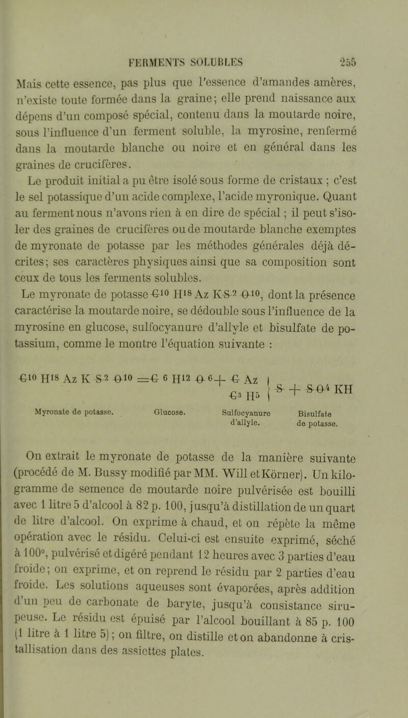 Mais cette essence, pas plus que l’essence d’amandes amères, n’existe toute formée dans la graine ; elle prend naissance aux dépens d’un composé spécial, contenu dans la moutarde noire, sous l’inlluence d’un ferment soluble, la myrosine, renfermé dans la moutarde blanche ou noire et en général dans les graines de crucifères. Le produit initial a pu être isolé sous forme de cristaux ; c’est le sel potassique d’un acide complexe, l’acide myronique. Quant au ferment nous n’avons rien à en dire de spécial ; il peut s’iso- ler des graines de crucifères ou de moutarde blanche exemptes de myronate de potasse par les méthodes générales déjà dé- crites; scs caractères physiques ainsi que sa composition sont ceux de tous les ferments solubles. Le myronate de potasse iqis Az K-S-^ #io, dont la présence caractérise la moutarde noire, se dédouble sous l’influence de la myrosine en glucose, sulfocyanure d’allyle et bisulfate de po- tassium, comme le montre l’équation suivante : ■Gio hi8 Az K S^2 ^10 6 h12 .9- 6_l -g Az I |S- + *&'*kh Myronate de potasse. Glucose. Sulfocyanure Bisulfate d’allyle. de potasse. On extrait le myronate de potasse de la manière suivante (procédé de M. Bussy modifié par MM. Will etKôrneij. Un kilo- gramme de semence de moutarde noire pulvérisée est bouilli avec 1 litre 5 d’alcool à 82 p. 100, jusqu’à distillation de un quart de litre d’alcool. On exprime à chaud, et on répète la môme opération avec le résidu. Celui-ci est ensuite exprimé, séché à 100°, pulvérisé et digéré pendant 12 heures avec 3 parties d’eau froide; on exprime, et on reprend le résidu par 2 parties d’eau froide. Les solutions aqueuses sont évaporées, après addition d un peu de carbonate de baryte, jusqu’à consistance siru- peuse. Le résidu est épuisé par l’alcool bouillant à 85 p. 100 (1 litre à 1 litre 5) ; on filtre, on distille et on abandonne à cris- tallisation dans des assiettes piales.