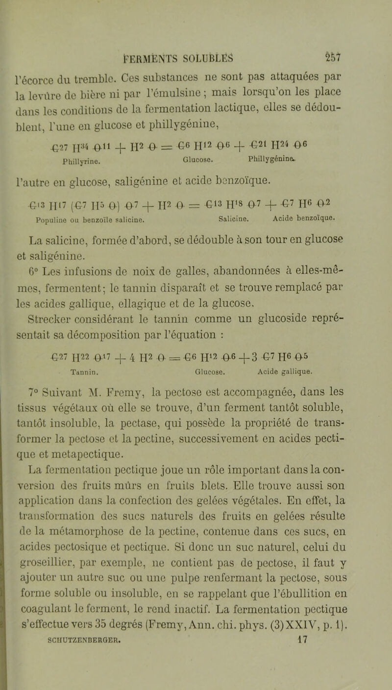 l’écorce du tremble. Ces substances ne sont pas attaquées par la levûre de bière ni par l’émulsine ; mais lorsqu’on les place dans les condilions de la fermentation lactique, elles se dédou- blent, l’une en glucose et phillygénine, ^27 -0^11 -f 112 -a = G6 H12 ^6 ^21 l\2i ^6 Phillyrine. Glucose. Phillygénine^ l’autre en glucose, saligénine et acide benzoïque. G'3 1117 (G7 II5 0-) ^.7 -j- II2 O- = G13 pp8 Q7 4- -G7 H6 <>2 Populine ou benzoïle salicine. Salicine. Acide benzoïque. La salicine, formée d’abord, se dédouble à son tour en glucose et saligénine. G“ Les infusions de noix de galles, abandonnées à elles-mê- mes, fermentent; le tannin disparaît et se trouve remplacé par les acides gallique, ellagique et de la glucose, Strecker considérant le tannin comme un glucoside repré- sentait sa décomposition par l’équation ; ^27 H22 ^17 4 H2 O- = -G6 IP2 Q.6 _|-3 G-7 HG G-5 Tannin. Glucose. Acide gallique. 7° Suivant ^M. Frcmy, la pectose est accompagnée, dans les tissus végétaux où elle se trouve, d’un ferment tantôt soluble, tantôt insolnble, la pectase, qui possède la propriété de trans- former la pectose et la pectine, successivement en acides pecti- que et metapectique. La fermentation pectique joue un rôle important dans la con- version des fruits mûrs en fruits blets. Elle trouve aussi son apjdication dans la confection des gelées végétales. En effet, la transformation des sucs naturels des fruits en gelées résulte de la métamorphose de la pectine, contenue dans ces sucs, en acides pectosique et pectique. Si donc un suc naturel, celui du groseillier, par exemple, ne contient pas de pectose, il faut y ajouter un autre suc ou une pulpe renfermant la pectose, sous forme soluble ou insoluble, en se rappelant que l’ébullition en coagulant le ferment, le rend inactif. La fermentation pectique s’effectue vers 35 degrés (Fremy, Ann. chi. phys. (3) XXIV, p. 1). 17 SCHUTZENBERGER.