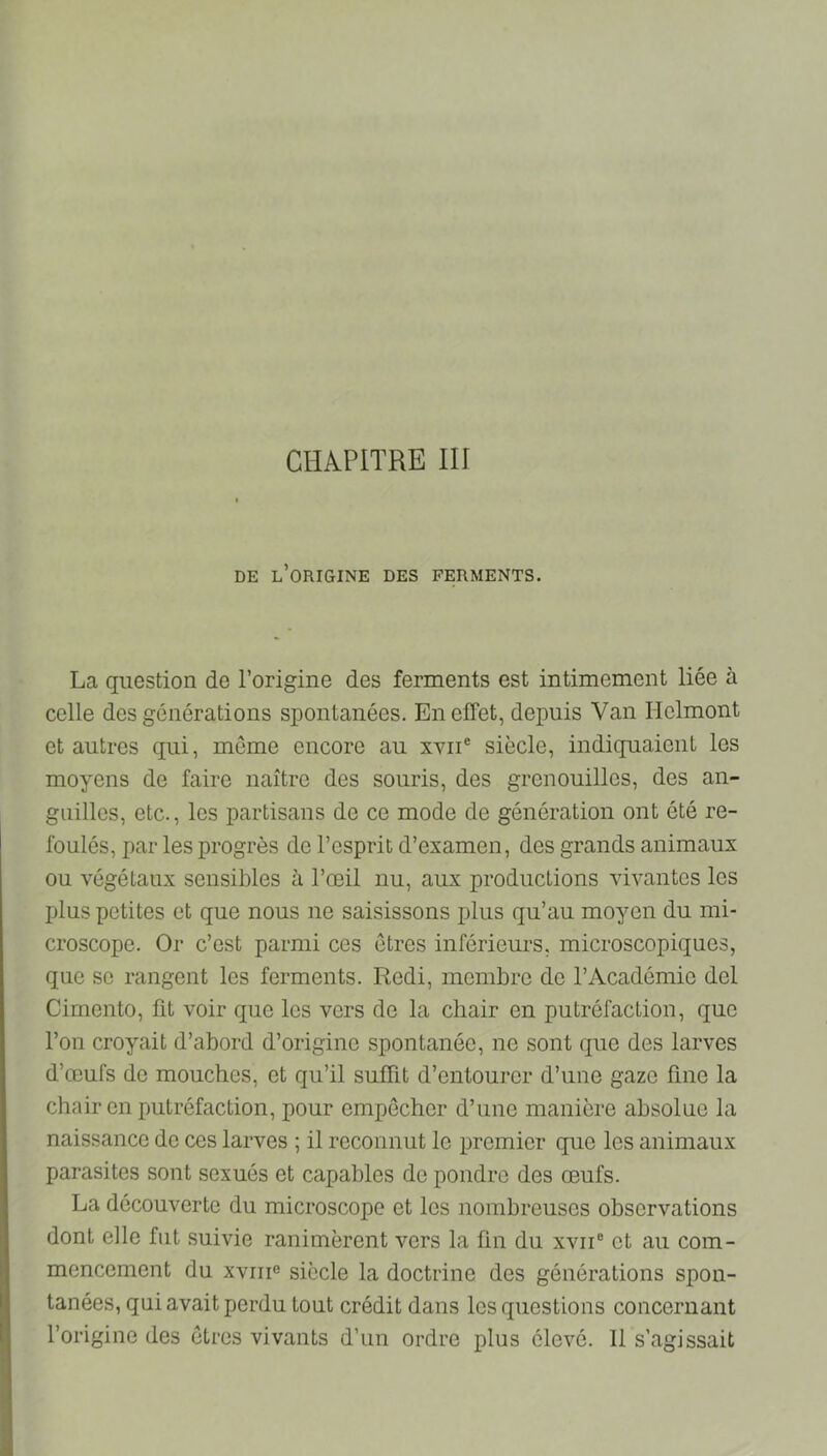 CHAPITRE III DE l’origine des FERMENTS. La question de l’origine des ferments est intimement liée à celle des générations spontanées. En effet, depuis Van Ilclmont et autres qui, même encore au xvii® siècle, indiquaient les moyens de faire naître des souris, des grenouilles, des an- guilles, etc., les partisans de ce mode de génération ont été re- foulés, par les progrès de l’esprit d’examen, des grands animaux ou végétaux sensibles à l’œil nu, aux productions vivantes les plus petites et que nous ne saisissons plus qu’au moyen du mi- croscope. Or c’est parmi ces êtres inférieurs, microscopiques, que se rangent les ferments. Redi, membre de l’Académie del Cimento, fit voir que les vers de la chair en putréfaction, que l’on croyait d’abord d’origine spontanée, ne sont que des larves d’œufs de mouches, et qu’il suffit d’entourer d’une gaze fine la chair en putréfaction, pour empêcher d’une manière absolue la naissance de ces larves ; il reconnut le premier que les animaux parasites sont sexués et capables de pondre des œufs. La découverte du microscope et les nombreuses observations dont elle fut suivie ranimèrent vers la fin du xvii® et au com- mencement du xviiie siècle la doctrine des générations spon- tanées, qui avait perdu tout crédit dans les questions concernant l’origine des êtres vivants d’un ordre plus élevé. 11 s’agissait