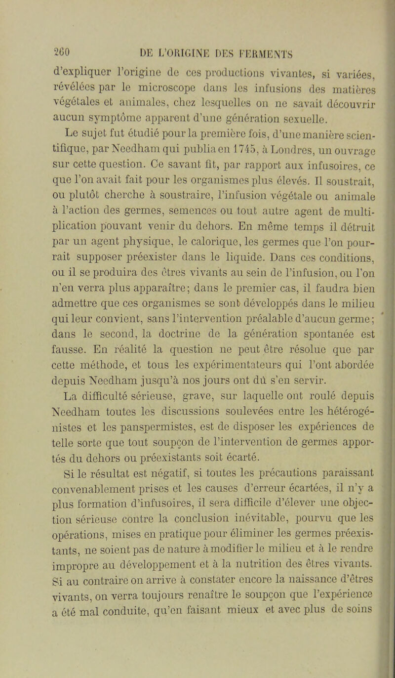 d’expliquer l’origine de ces productions vivantes, si variées, révélées par le microscope dans les infusions des matières ; végétales et animales, chez lesquelles on no savait découvrir , aucun symptôme apparent d’une génération sexuelle. Le sujet fut étudié pour la première fois, d’une manière scien- tifique, par Noedham qui publia en 1745, à Londres, un ouvrage sur cette question. Ce savant fit, par rapport aux infusoires, ce que l’on avait fait pour les organismes plus élevés. Il soustrait, -, ou plutôt cherche à soustraire, l’infusion végétale ou animale I à l’action des germes, semences ou tout autre agent de multi- plication pouvant venir du dehors. En même temps il détruit par un agent physique, le calorique, les germes que l’on pour- rait supposer préexister dans le liquide. Dans ces conditions, ou il se produira des êtres vivants au sein de l’infusion, ou l’on n’en verra plus apparaître ; dans le premier cas, il faudra bien admettre que ces organismes se sont développés dans le milieu qui leur convient, sans l’intervention préalable d’aucun germe; dans le second, la doctrine de la génération spontanée est fausse. En réalité la question ne peut être résolue que par cette méthode, et tous les expérimentateurs qui l’ont abordée depuis Needham jusqu’à nos jours ont dû s’en servir. La difficulté sérieuse, grave, sur laquelle ont roulé depuis Needham toutes les discussions soulevées entre les hétérogé- nistes et les panspermistes, est de disposer les expériences de telle sorte que tout soupçon de l’intervention de germes appor- tés du dehors ou préexistants soit écarté. Si le résultat est négatif, si toutes les précautions paraissant convenablement prises et les causes d’erreur écartées, il n’y a , plus formation d’infusoires, il sera difficile d’élever une objec- j tion sérieuse contre la conclusion inévitable, pourvu que les opérations, mises en pratique pour éliminer les germes préexis- tants, ne soient pas dénaturé à modifier le milieu et à le rendre impropre au développement et à la nutrition des êtres vivants. Si au contraii’e on arrive à constater encore la naissance d’êtres vivants, on verra toujours renaître le soupçon que l’expérience a été mal conduite, qu’en faisant mieux et avec plus de soins