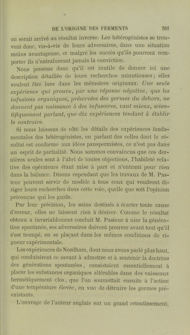 on serait arrivé au résultat inverse. Les hétérogônistes se trou- vent donc, vis-à-vis do leurs adversaires, dans une situation moins avantageuse, et malgré les succès qu’ils pourront rem- porter ils n’entraîneront jamais la conviction. Nous pensons donc qu’il est inutile de donner ici une description détaillée de leurs recherches minutieuses ; elles veulent être lues dans les mémoires originaux. Une seule expérience qui prouve^ pur une réponse négative, C[ue les infusions organiques, préservées des germes du dehors, ne donnent pas naissance à des infusoires, vaut mieux, scien- tifiquement parlant, que dix expériences tendant à établir le contraire. Si nous laissons de côté les détails des expériences fonda- mentales des hétérogénistes, en parlant des celles dont le ré- sultat est conforme aux idées panspermistes, ce n’est pas dans un esprit de partialité. Nous sommes convaincus que ces der- nières seules sont à l’abri do toutes objections, l’habileté rela- tive des opérateurs étant mise à part et n’entrant pour rien dans la balance. Disons cependant que les travaux de M. Pas- teur peuvent servir de modèle à tous ceux qui voudront di- riger leurs recherches dans cette voie, quelle que soit l’opinion préconçue qui les guide. Par leur précision, les soins destinés à écarter toute cause d’erreur, elles ne laissent rien à désirer. Comme le résultat obtenu a invariablement conduit M. Pasteur à nier la généra- tion spontanée, ses adversaires doivent prouver avant tout qu’il s’est trompé, en se plaçant dans les mômes conditions de ri- gueur expérimentale. Les expériences de Needham, dont nous avons parlé plus haut, qui conduisirent ce savant à admettre et à soutenir la doctrine des générations spontanées, consistaient essentiellement à placer les substances organiques altérables dans des vaisseaux hermétiquement clos, que l’on soumettait ensuite à l’action d’une température élevée, en vue de détruire les germes pré- existants. L’ouvrage de l’auteur anglais eut un grand retentissement.