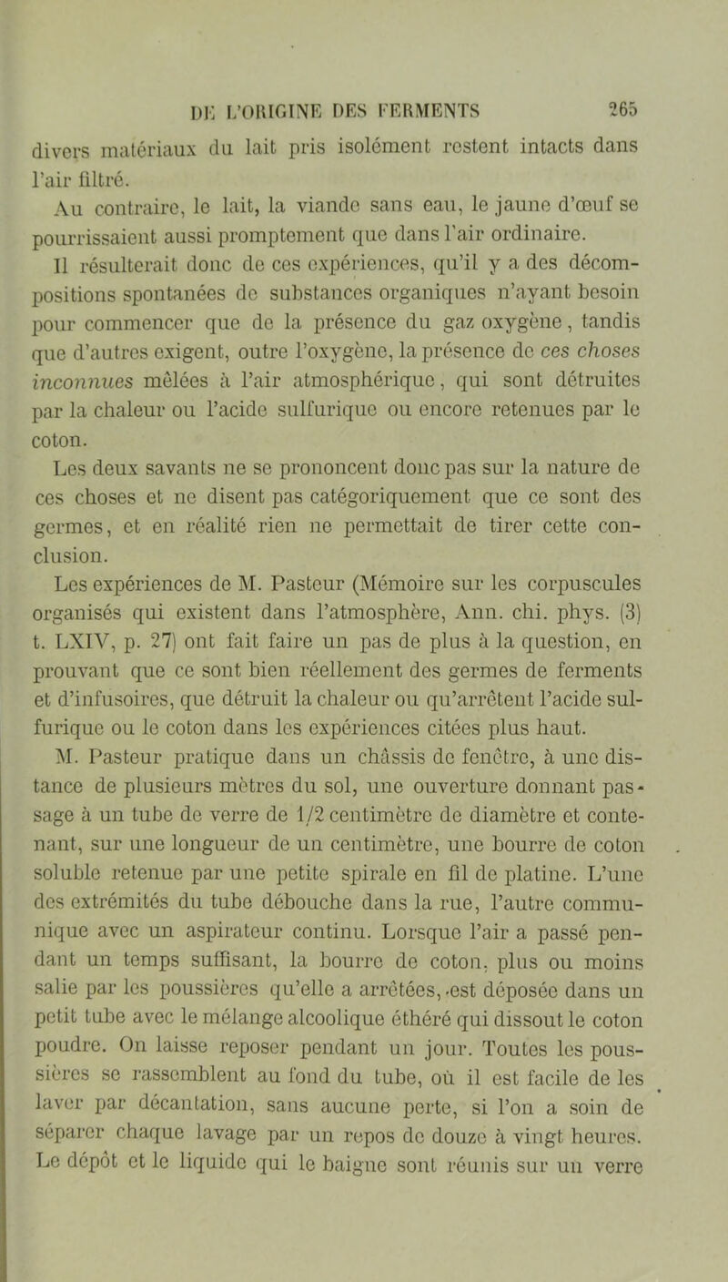 divers matériaux du lait pris isolément restent intacts dans l’air filtré. Au contraire, le lait, la viande sans eau, le jaune d’oeuf se pourrissaient aussi promptement que dans l’air ordinaire. Il résulterait donc de ces expériences, qu’il y a des décom- positions spontanées de substances organiques n’ayant besoin pour commencer que de la présence du gaz oxygène, tandis que d’autres exigent, outre l’oxygène, la présence de ces choses inconnues mêlées à l’air atmosphérique, qui sont détruites par la chaleur ou l’acide sulfurique ou encore retenues par le coton. Les deux savants ne se prononcent donc pas sur la nature de ces choses et ne disent pas catégoriquement que ce sont des germes, et en réalité rien ne permettait de tirer cette con- clusion. Les expériences de IM. Pasteur (Mémoire sur les corpuscules organisés qui existent dans l’atmosphère, Ann. chi. phys. (3) t. LXIV, p. 27) ont fait faire un pas de plus à la question, en prouvant que ce sont bien réellement des germes de ferments et d’infusoires, que détruit la chaleur ou qu’arrêtent l’acide sul- furique ou le coton dans les expériences citées plus haut. M. Pasteur pratique dans un châssis de fenêtre, à une dis- tance de plusieurs mètres du sol, une ouverture donnant pas- sage à un tube de verre de 1/2 centimètre de diamètre et conte- nant, sur une longueur de un centimètre, une bourre de coton soluble retenue par une petite spirale en fil de platine. L’une des extrémités du tube débouche dans la rue, l’autre commu- nique avec un aspirateur continu. Lorsque l’air a passé pen- dant un temps suffisant, la bourre de coton, plus ou moins salie par les poussières qu’elle a arrêtées, -est déposée dans un petit tube avec le mélange alcoolique éthéré qui dissout le coton poudre. On laisse reposer pendant un jour. Toutes les pous- sières se rassemblent au fond du tube, où il est facile de les laver par décantation, sans aucune perte, si Ton a soin de séparer chaque lavage par un repos de douze à vingt heures. Le dépôt et le liquide qui le baigne sont réunis sur un verre