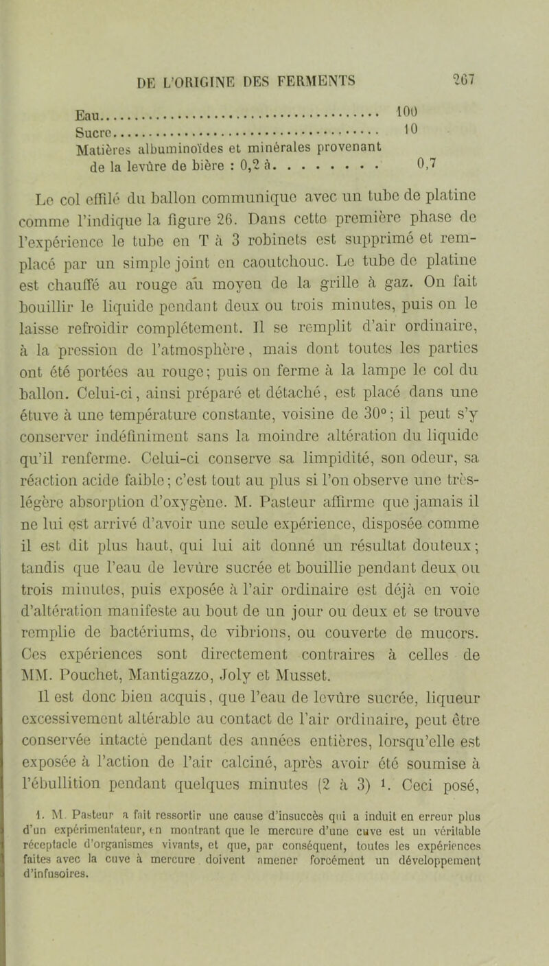 Eau Sucre Matières albuminoïdes et minérales provenant de la levùre de bière : 0,2 à 100 10 0,7 Le col effilé du ballon communique avec un tube de platine comme l’indique la figure 26. Dans cette première phase de l’expérience le tube en T à 3 robinets est supprimé et rem- placé par un simple joint ou caoutchouc. Le tube de platine est chaulTé au rouge ait moyen de la grille tà gaz. On fait bouillir le liquide pendant deux ou trois minutes, puis on le laisse refroidir complètement. Il se remplit d’air ordinaire, à la pression de l’atmosphère, mais dont toutes les parties ont été portées au rouge ; puis on ferme à la lampe le col du ballon. Celui-ci, ainsi préparé et détaché, est placé dans une étuve tà une température constante, voisine de 30° ; il peut s’y conserver indéfiniment sans la moindre altération du liquide qu’il renferme. Celui-ci conserve sa limpidité, son odeur, sa réaction acide faible ; c’est tout au plus si l’on observe une trî'S- légèrc absorption d’oxygène. M. Pasteur affirme que jamais il ne lui est arrivé d’avoir une seule expérience, disposée comme il est dit plus haut, qui lui ait donné un résultat douteux ; tandis que l’eau de levure sucrée et bouillie pendant deux ou trois minutes, puis exposée à l’air ordinaire est déjà on voie d’altération manifeste au bout de un jour ou deux et se trouve remplie de bactériums, de vibrions, ou couverte de mucors. Ces expériences sont directement contraires à celles de MM. Pouchet, Mantigazzo, Joly et Musset. Il est donc bien acquis, que l’eau de levure sucrée, liqueur excessivement altérable au contact de l’air ordinaire, peut être conservée intacte pendant des années entières, lorsqu’elle est exposée à l’action de l’air calciné, après avoir été soumise à l’ébullition pendant quelques minutes (2 à 3) L Ceci posé, 1. M. Pasteur a fait ressortir une cause d’insuccès qui a induit en erreur plus d’un expérimentateur, en montrant que le mercure d’une cuve est un véritable réceptacle d’organismes vivants, et que, par conséquent, toutes les expériences faites avec la cuve à mercure doivent amener forcément un développement d’infusoires.