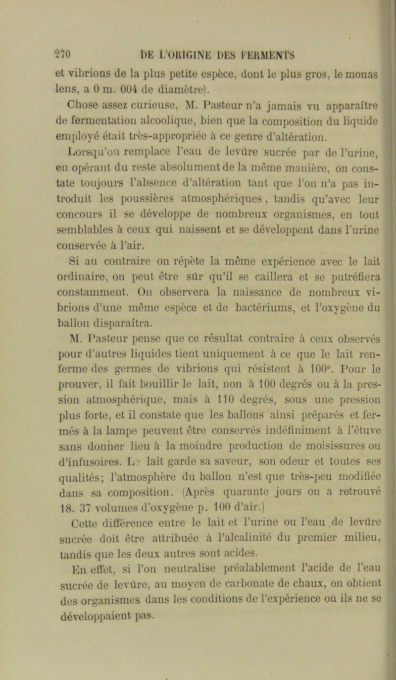 et vibrions de la jjIus petite espèce, dont le plus gros, le monas lens, a ü m. 0ü4 de diamètre). Chose assez curieuse, M. Pasteur n’a jamais vu apparaître de fermentation alcoolique, bien que la composition du liquide employé était très-appropriée à ce genre d’altération. Lorsqu’on remplace l’eau de levùre sucrée par de i’urine, en opérant du reste absolument de la môme manière, on cons- tate toujours l’absence d’altération tant que l’on n’a pas in- troduit les poussières atmosphériques, tandis qu’avec leur concours il se développe de nombreux organismes, en tout semblables à ceux qui naissent et se développent dans l’urine conservée à l’air. Si au contraire on répète la môme expérience avec le lait ordinaire, on peut être sûr qu’il se caillera et se putréfiera constamment. On observera la naissance de nombreux vi- brions d’une même espèce et de bactériums, et l’oxygène du ballon disparaîtra. M. Pasteur pense que ce résultat contraire à ceux observés pour d’autres liquides tient uniquement à ce que le lait ren- ferme des germes de vibrions qui résistent à 100°. Pour le prouver, il fait bouillir le lait, non à 100 degrés ou à la pres- sion atmosphérique, mais à 110 degrés, sous une j)ression plus forte, et il constate que les ballons ainsi préparés et fer- més à la lampe peuvent être conservés indéfiniment à l’étuve sans donner lieu à la moindre production de moisissures ou d’infusoires. Le lait garde sa saveur, son odeur et toutes ses qualités; l’atmosphère du ballon n’est que très-peu modifiée dans sa composition. (Après quarante jours on a retrouvé 18. 37 volumes d’oxygène p. 100 d’air.) Cette différence entre le lait et l’urine ou l’eau ,de leviirc sucrée doit être attribuée à l’alcalinité du premier milieu, tandis que les deux autres sont acides. En effet, si l’on neutralise préalablement l’acide de l’eau sucrée de levùre, au moyen de carbonate de chaux, on obtient des organismes dans les conditions de l’expérience où ils ne se développaient pas.
