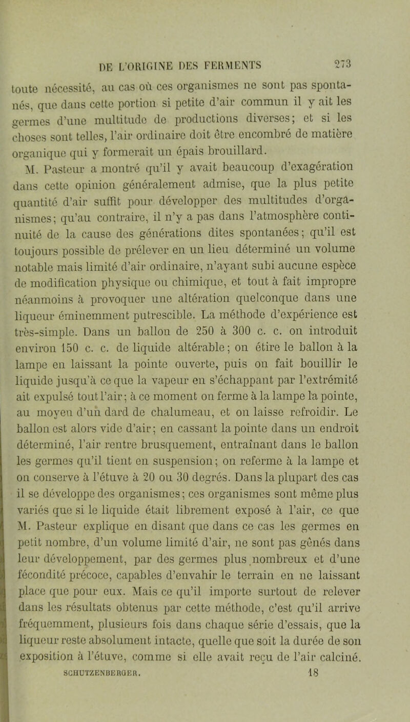 loutG nécessité, ciu Ccis où ces orgcinisnies ne sont pas sponta- nés, que dans cette portion si petite d’air commun il y ait les germes d’une multitude de productions diverses, et si les choses sont telles, l’air ordinaire doit être encombré de matière organique qui y formerait un épais brouillard. M. Pasteur a montré qu’il y avait beaucoup d’exagération dans cette opinion généralement admise, que la plus petite quantité d’air suffit pour développer des multitudes d’orga- nismes; qu’au contraire, il n’y a pas dans l’atmosphère conti- nuité de la cause des générations dites spontanées ; qu’il est toujours possible de prélever en un lieu déterminé un volume notable mais limité d’air ordinaire, n’ayant subi aucune espèce de modification physique ou chimique, et tout à fait impropre néanmoins à provoquer une altération quelconque dans une liqueur éminemment putrescible. La méthode d’expérience est très-simple. Dans un ballon de 250 à 300 c. c. on introduit environ 150 c. c. de liquide altérable; on étire le ballon à la lampe en laissant la pointe ouverte, puis on fait bouillir le liquide jusqu’à ce que la vapeur en s’échappant par l’extrémité ait expulsé tout l’air ; à ce moment on ferme à la lampe la pointe, au moyen d’un dard de chalumeau, et on laisse refroidir. Le ballon est alors vide d’air; en cassant la pointe dans un endroit déterminé, l’air rentre brusquement, entraînant dans le ballon les germes qu’il tient en suspension ; on referme à la lampe et on conserve à l’étuve à 20 ou 30 degrés. Dans la plupart des cas il se développe des organismes; ces organismes sont meme plus variés que si le liquide était librement exposé à l’air, ce que M. Pasteur explique en disant que dans ce cas les germes en petit nombre, d’un volume limité d’air, ne sont pas gênés dans leur développement, par des germes plus.nombreux et d’une fécondité précoce, capables d’envahir le terrain en ne laissant place que pour eux. Mais ce qu’il importe surtout de relever dans les résultats obtenus par cette méthode, c’est qu’il arrive fréquemment, plusieurs fois dans chaque série d’essais, que la liqueur reste absolument intacte, quelle que soit la durée de son exposition à l’étuve, comme si elle avait reçu de l’air calciné. 18 SGHÜTZENBERQEa.