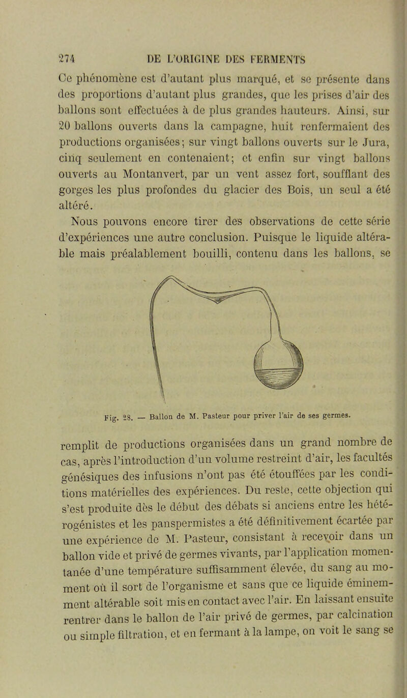 Ce phénomène est d’autant plus marqué, et se jjrésente dans des proportions d’autant plus grandes, que les prises d’air des ballons sont effectuées à de jdus grandes hauteurs. Ainsi, sur 20 ballons ouverts dans la campagne, huit renfeimaient des productions organisées; sur vingt ballons ouverts sur le Jura, cinq seulement en contenaient; et enfin sur vingt ballons ouverts au Montanvert, par un vent assez fort, soufflant des gorges les plus profondes du glacier des Bois, un seul a été altéré. Nous pouvons encore tirer des observations de cette série d’expériences une autre conclusion. Puisque le liquide altéra- ble mais préalablement bouilli, contenu dans les ballons, se remplit de productions organisées dans un grand nombre de cas, après l’introduction d’un volume restreint d’air, les facultés génésiques des infusions n’ont pas été étouffées par les condi- tions matérielles des expériences. Du reste, cette objection qui s’est produite dès le début des débats si anciens entre les hété- rogénistes et les panspermistes a été définitivement écartée par une expérience de M. Pasteur, consistant à recevoir dans un ballon vide et privé de germes vivants, par 1 application momen- tanée d’une température suffisamment élevée, du sang au mo- ment où il sort de l’organisme et sans que ce liquide éminem- ment altérable soit mis en contact avec l’air. En laissant ensuite rentrer dans le ballon de l’air privé de germes, par calcination ou simple filtration, et en fermant à la lampe, on voit le sang se Fig. 28. — Ballon de M. Pasteur pour priver l’air de ses germes.