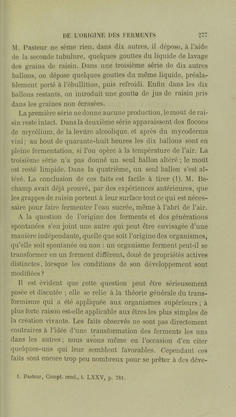 M. Pasteur ne sème rien, dans dix autres, il dépose, à l’aide de la seconde tubulure, quelques gouttes du liquide de lavage des grains de raisin. Dans une troisième série de dix autres ballons, ou dépose quelques gouttes du même liquide, préala- blement porté à l’ébullition, puis refroidi. Enfin dans les dix ballons restants, on introduit une goutte de jus de raisin pris dans les graines non écrasées. La première série ne donne aucune production, le moût de rai- sin reste intact. Dans la deuxième série apparaissent des flocons de mycélium, de la levure alcoolique, et après du mycoderma vini; au bout de quarante-liuit heures les dix ballons sont en pleine fermentation, si l’on opère à la température de l’air. La troisième série n’a pas donné un seul ballon altéré ; le moût est resté limpide. Dans la quatrième, un seul ballon s’est al- téré. La conclusion de ces faits est facile à tirer (1). iM. Be- champ avait déjà prouvé, par des expériences antérieures, que les grappes de raisin portent à leur surface tout ce qui est néces- saire pour faire fermenter l’eau sucrée, même à l’abri de l’air. A la question de l’origine des ferments et des générations spontanées s’en joint une autre qui peut être envisagée d’une manière indépendante, quelle que soit l’origine des organismes, qu’elle soit spontanée ou non : un organisme ferment peut-il se transformer en un ferment différent, doué de propriétés actives distinctes, lorsque les conditions de son développement sont modifiées ? Il est évident que cette question peut être sérieusement posée et discutée ; elle se relie à la théorie générale du trans- formisme qui a été appliquée aux organismes supérieurs ; à plus forte raison est-elle applicable aux êtres les plus simples de la création vivante. Les faits observés ne sont pas directement contraires à l’idée d’une transformation des ferments les uns dans les autres; nous avons même eu l’occasion d’en citer ({uelques-uns qui leur semblent favorables. Cependant ces faits sont encore trop peu nombreux pour se prêter à des déve- i. Pasteur, Compt. rend., l. LXXV, p. 781.