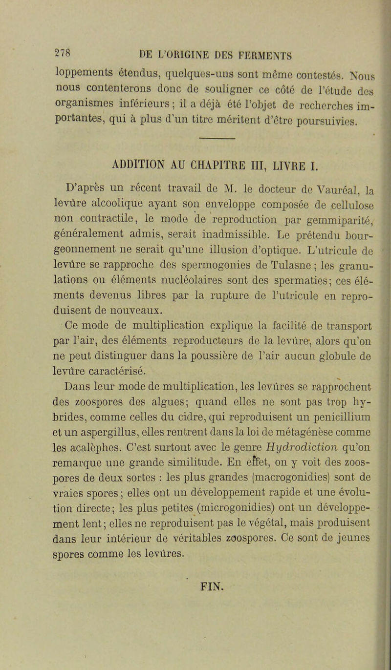 loppemenls étendus, quelquos-ims sont meme contestés. Nous I nous contenterons donc de souligner ce côté de l’étude des organismes inférieurs; il a déjà été l’objet de recherches im- portantes, qui à plus d’un titre méritent d’etrc poursuivies. 1 ADDITION AU CHAPITRE III, LIVRE I. t D’après un récent travail do M. le docteur de Vauréal, la ; levure alcoolique ayant son enveloppe composée de cellulose non contractile, le mode de reproduction par gemmiparité, généralement admis, serait inadmissible. Le prétendu bour- ^ geonnement ne serait qu’une illusion d’optique. L’utricule de ' t levûre se rapproche des spermogonies de Tulasne ; les granu- lations ou éléments nucléolaires sont des spermaties; ces élé- i ments devenus libres par la rupture de l’utricule en repro- duisent de nouveaux. I Ce mode de multiplication explique la facilité de transport par l’air, des éléments reproducteurs de la levure-, alors qu’on ne peut distinguer dans la poussière de l’air aucun globule de I levure caractérisé. | Dans leur mode de multiplication, les levures se rapprochent ; des zoospores des algues; quand elles ne sont pas trop hy- ; brides, comme celles du cidre, qui reproduisent un pénicillium j et un aspergillus, elles rentrent dans la loi do métagénèse comme i les acalèphes. C’est surtout avec le genre Hydrodiction qu’on ‘ remarque une grande similitude. En eîïet, on y voit des zoos- pores de deux sortes : les plus grandes (macrogonidies) sont de ; vraies spores ; elles ont un développement rapide et une évolu- ! tion directe ; les plus petites (microgonidies) ont un développe- i ment lent ; elles ne reproduisent pas le végétal, mais produisent i dans leur intérieur de véritables zoospores. Ce sont de jeunes : spores comme les levures. J FIN. I