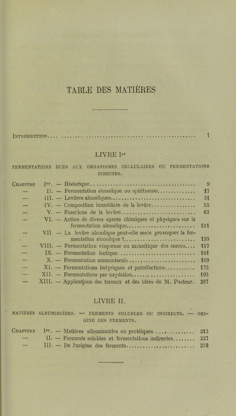 TABLE DES MATIÈRES Introduction 1 LIVRE FERMENTATIONS DUES AUX ORGANISMES CELLULAIRES OU FERMENTATIONS DIRECTES. Chapitre R''. — Historique 9 — H. — Fermentation alcoolique ou spiritueuse 17 — III. — Levûres alcooliques 31 — IV. — Composition immédiate de la levûre 55 — V. — Fondions de la levûre 63 — VI. — Action de divers agents chimiques et physiques sur la fermentation alcoolique 131 — VII — La levûre alcoolique peut-elle seule provoquer la fer- . mentation alcoolique ? 139 — VIII. — Fermentation visqueuse ou mannitique des sucres.... 157 — IX. — Fermentation lactique 161 — X. — Fermentation ammoniacale 169 — XI. — Fermentations butyriques et putréfactions 175 — XII. — Fermentations par oxydation 193 — XIII. — Applications des travaux et des idées de M. Pasteur. 207 LIVRE IL MATIÈRES ALBUMINOÏDES. — FERMENTS SOLUBLES OU INDIRECTS. — ORI- GINE DES FERMENTS. Chapitre Rr. — Matières albuminoïdes ou protéiques. 213 — II. — Ferments solubles et fermentations indirectes 227