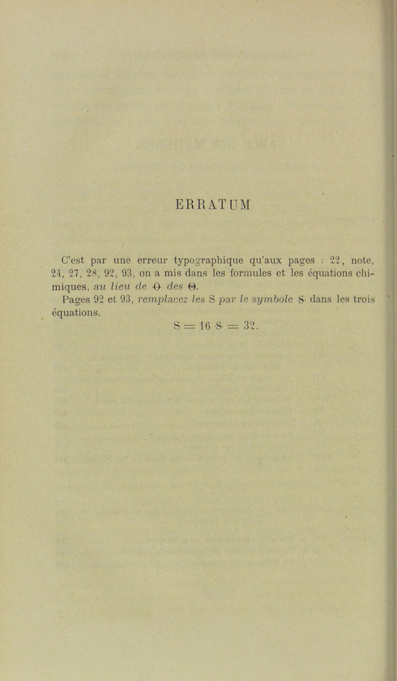 ERRATUM C’est par une erreur typographique qu’aux pages : 22, note, 24, 27, 28, 92, 93, on a mis dans les formules et les équations chi- miques, au lieu de -O- des 0. Pages 92 et 93, remplacez les S par le symbole ^ dans les trois équations. S = 16 -S- = 32.