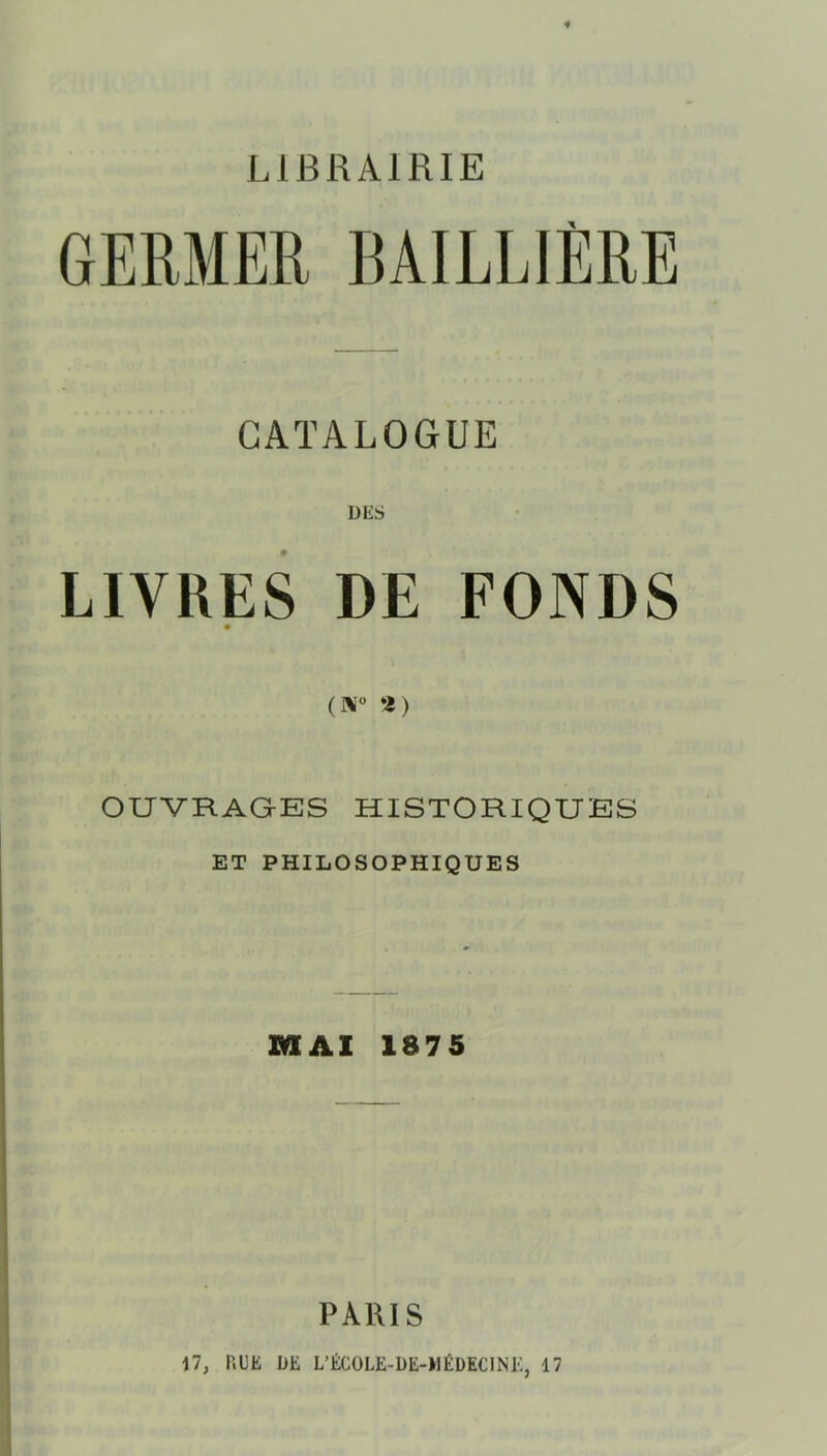 LIBRAIRIE GERMER BAILLIÈRE CATALOGUE LIVRES DE FONDS # OUVRAGES HISTORIQUES ET PHILOSOPHIQUES MAI 1875 I PARIS 17, RUE DE L’ÉCOLE-DE-MÉDECINK, 17