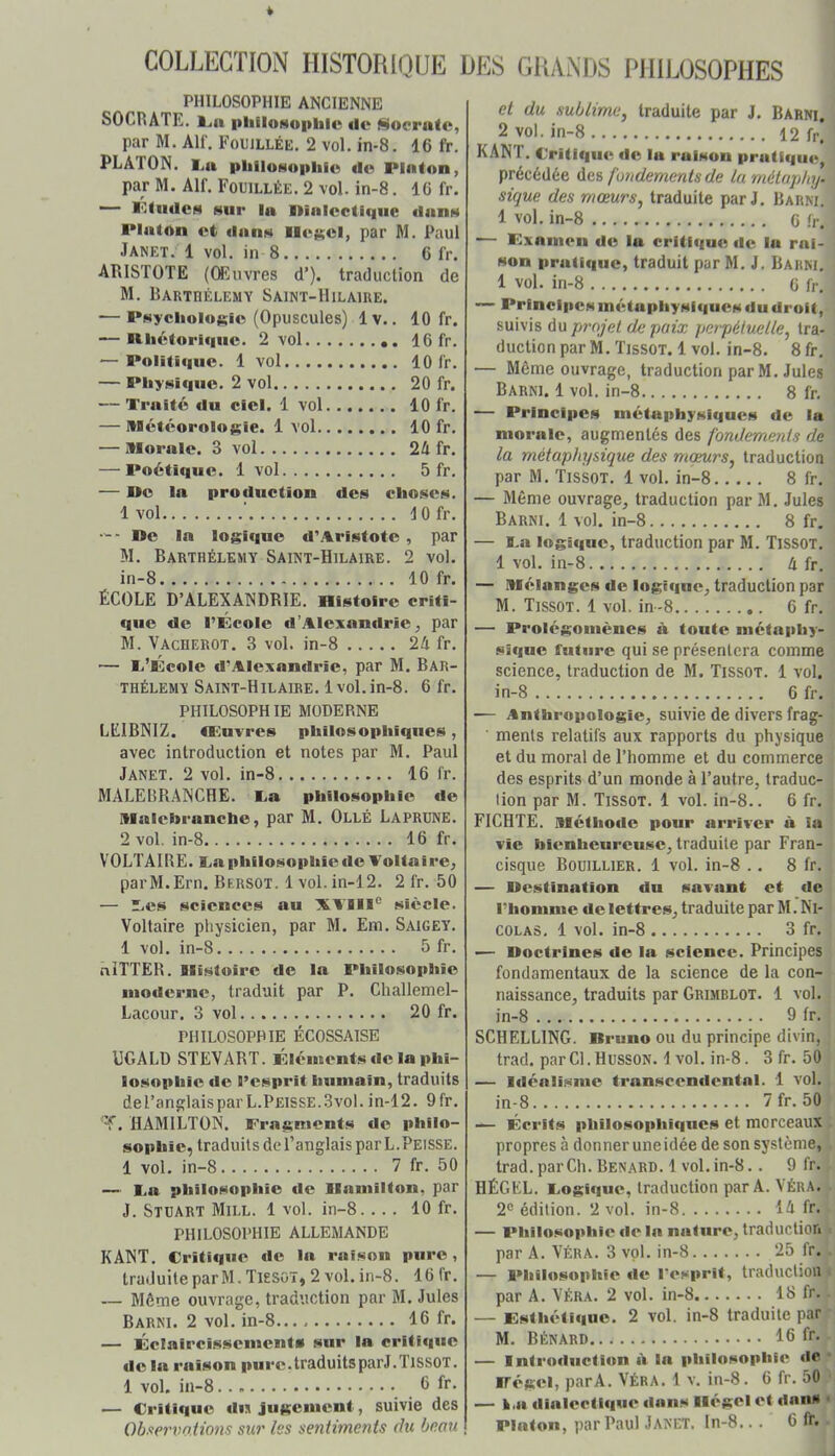 COLLECTION HISTORIQUE DES GRANDS PHILOSOPHES PHILOSOPHIE ANCIENNE SOCRATE. IjH pliiloMophic de ^oeratc, par M. AH'. Fouillée. 2 vol. in-8. 16 fr. PLATON. I^n pliiloNopliio de PInton, par M. Alf. Fouillée. 2 vol. in-8. 16 fr. ■— PIndCN sur lu niaicctiqiie dans Plalôn et dans llc$;el, par M. Paul Janet. 1 vol. in 8 6 fr. ARISTOTE (Œuvres d’). traduction de M. Barthélémy Saint-Hilaire. — PsyclioloRie (Opuscules) Iv.. 10 fr. — Rliéloriqiie. 2 vol 16 fr. — Politique. 1 vol 10 fr. — Physique. 2 vol 20 fr. — Traité fin ciel. 1 vol 10 fr. — Météorolniïie. 1 vol 10 fr. — Morale. 3 vol 2A fr. — Poétique. 1 vol 5 fr. — De la profluction des choses. 1 vol tofr. — - De la logique d'Aristote, par M. Barthélemy Saint-Hilaire. 2 vol. in-8 10 fr. ÉCOLE D’ALEXANDRIE. Histoire criti- que de l’École d’Alexandrie ^ par M. Vacherot. 3 vol. in-8 24 fr. — li’École d'Alexandrie, par M. Bar- thélemy Saint-Hilaire. 1vol.in-8. 6 fr. PHILOSOPHIE MODERNE LEIBNIZ, ncuvres phiiosophiques, avec introduction et notes par M. Paul Janet. 2 vol. in-8 16 fr. MALEBRANCHE. Ta philosophie de Malcbranche, par M. Ollé Laprune. 2 vol. in-8 16 fr. VOLTAIRE. Ta philosophie de Voltaire, parM.Ern. Bersot. 1 vol.in-12. 2 fr. 50 — ”es sciences au XVIIi® siècle. Voltaire pliysicien, par M. Em. Saigey. 1 vol. in-8 5 fr. niTTER. Blistoire de la Philosophie moderne, traduit par P. Challemel- Lacour. 3 vol 20 fr. PHILOSOPHIE ÉCOSSAISE UGALü STEVART. Éléments de la phi- losophie de l’esprit humain, traduits del’anglaisparL.Peisse.3vol.in-12. 9fr. 'T. HAMILTON. Fragments de philo- sophie, traduits de l’anglais par L.Peisse. 1 vol. in-8 7 fr. 50 — Ta philosophie de llamilton, par J. Stuart Mill. 1 vol. in-8.... 10 fr. PHILOSOPHIE ALLEMANDE KANT. Critique de la raison pure, traduite par M. Tissoï, 2 vol. in-8. 16 fr. — Même ouvrage, traduction par M. Jules Barni. 2 vol. in-8 16 fr. — Éclaircissements sur la critique de la raison pure.traduitsparJ.TissOT. 1 vol. in-8 6 fr- — Critique iln jugement, suivie des Observations sur les sentiments du beau et du sublime, traduite par J. Barni. 2 vol. in-8 12 fr. KANT. Critique de lu raison pratique précédée des fondements de la métuphy. sique des mœurs, traduite par J. BarnT 1 vol. in-8 6 fr. — Fxamen do la critique de la rai- son pratique, traduit par M. J. Barni. 1 vol. in-8 G fr. — Principes métaphysiques du droit, suivis du projet de paix perpétuelle, tra- duction par M. Tissot. 1 vol. in-8. 8 fr. — Même ouvrage, traduction par M. Jules Barni. 1 vol. in-8 8 fr. — Principes métaphysiques de la morale, augmentés des fondements de la métaphysique des moeurs, traduction par M. Tissot. 1 vol. in-8 8 fr. — Même ouvrage, traduction par M. Jules Barni. 1 vol. in-8 8 fr. — i.a logif|ue, traduction par M. Tissot. 1 vol. in-8 4 fr. — Mélanges de logique, traduction par M. Tissot. 1 vol. in-8 6 fr. — Prolégomènes à toute métaphy- sique future qui se présentera comme science, traduction de M. Tissot. 1 vol. in-8 6 fr. — Anthropologie, suivie de divers frag- ments relatifs aux rapports du physique et du moral de l’homme et du commerce des esprits d’un monde à l’autre, traduc- tion par M. Tissot. 1 vol. in-8.. 6 fr. FICHTË. Méthode pour arriver à la vie bienheureuse, traduite par Fran- cisque Bouillier. 1 vol. in-8 .. 8 fr. — Destination du savant et de l’homme de lettres, traduite par M. Ni- colas. 1 vol. in-8 3 fr. •— Doctrines de la science. Principes fondamentaux de la science de la con- naissance, traduits par Grimblot. 1 vol. in-8 9 fr. SCHELLING. Bruno ou du principe divin, trad. par Cl. HUSSON. 1 vol. in-8. 3 fr. 50 — Idéalisme transcendental. 1 vol. in-8 7fr. 50 — Écrits philosophiques et morceaux propres à donner uneidée de son système, trad. par Ch. Bénard. 1 vol. in-8.. 9 fr. HÉGKL. Togiqiie, traduction par A. VÉRA. 2® édition. 2 vol. in-8 14 fr. — Philosophie de la nature, traduction par A. VÉRA. 3 vol. in-8 25 fr. — Philosophie de l’esprit, traduction par A. VÉRA. 2 vol. in-8 18 fr. — Esthétique. 2 vol. in-8 traduite par M. Bénard 16 fr. — Introduction iV la philosophie de ■ Dégel, parA. VÉRA. 1 v. in-8. 6 fr. 50 — I.a dialectique dans llégelet dan» • Platon, par Paul Janet. In-8... 6 fr.