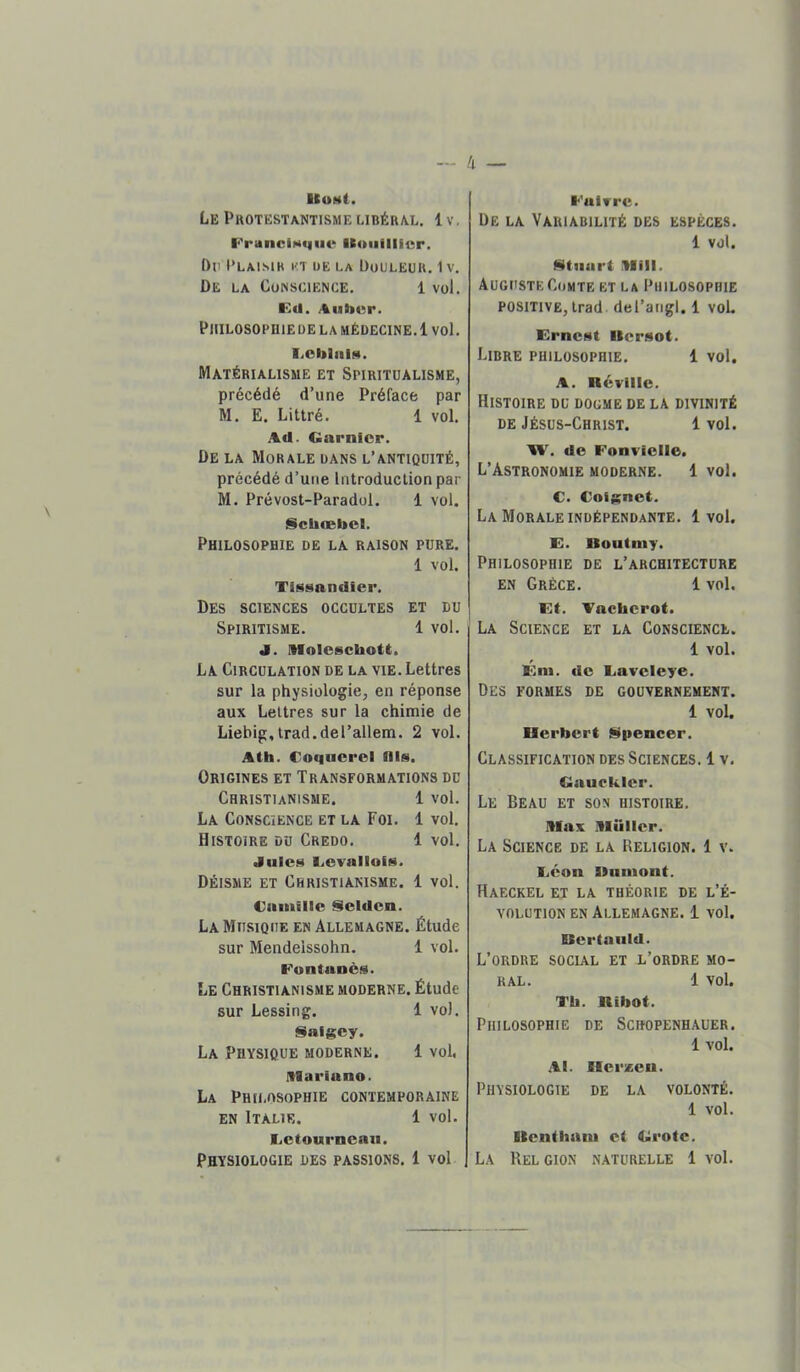 IIumI. Le Protestantisme libéral. 1 v. l^ranciNque IKoufilier. f)ti Plaisir kt üe la Douleur. 1 v. De la Conscience. 1 vol. Kd. /%iib»r. PlIILOSOPHlEDE LA MÉDECINE.1 vol. liOblnl!*. Matérialisme et Spiritualisme, précédé d’une Préface par M. E. Littré. 1 vol. Ad. Garnier. De la Morale dans l’antiquité, précédé d’une Introduction par M. Prévost-Paradül. 1 vol. Scbæbcl. Philosophie de la raison pure. 1 vol. Tissandier. Des sciences occultes et du Spiritisme. 1 vol. J. Molcschott. La Circulation de la vie. Lettres sur la physiologie, en réponse aux Lettres sur la chimie de Liebig,Irad.del’allem. 2 vol. Ath. Coqiicrol nis. Origines et Transformations du Christianisme. 1 vol. La Conscience et la Foi. 1 vol. Histoire du Credo. 1 vol. Jule» Licvallufs. Déisme et Christianisme. 1 vol. Ganiillc Seldcn. La Musique en Allemagne. Étude sur Mendelssohn. 1 vol. Fontanè.M. Le Christianisme moderne. Étude sur Lessing. 1 vo). iSaigcy. La Physique moderne. 1 vol. Illariano. La Philosophie contemporaine en Italie. 1 vol. Letourneau. Physiologie des passions. 1 vol Faivre. De la Variabilité des espèces. 1 vol. üituart llili. Auguste Comte et la Philosophie positive, trad del’arigl. 1 voL KrneNt IlerMOt. Libre philosophie. 1 vol. A. néviile. Histoire du dogme de la divinité DE Jésus-Christ. 1 vol. 'W. de Fonvielle. L’Astronomie moderne. 1 vol. C. Coignet. La Morale indépendante. 1vol. E. Uoutiuy. Philosophie de l’architecture en Grèce. 1 vol. Et. Aacherot. La Science et la Conscience. 1 vol. Ein. de Laveieye. Des formes de gouvernement. 1 vol. Herbert Npencer, Classification des Sciences. 1 v. Gauekier. Le Beau et son histoire. niax niiilicr. La Science de la Religion. 1 v. Léon Dumont. Haeckel et la théorie de l’é- volution EN Allemagne. 1 vol. Bertauld. L’ordre social et l’ordre mo- ral. 1 vol. Tb. Ribot. Philosophie de Scbopenhauer. 1 vol. Al. Herxen. Physiologie de la volonté. 1 vol. Uenthani et Grote. La Relgion naturelle 1 vol.