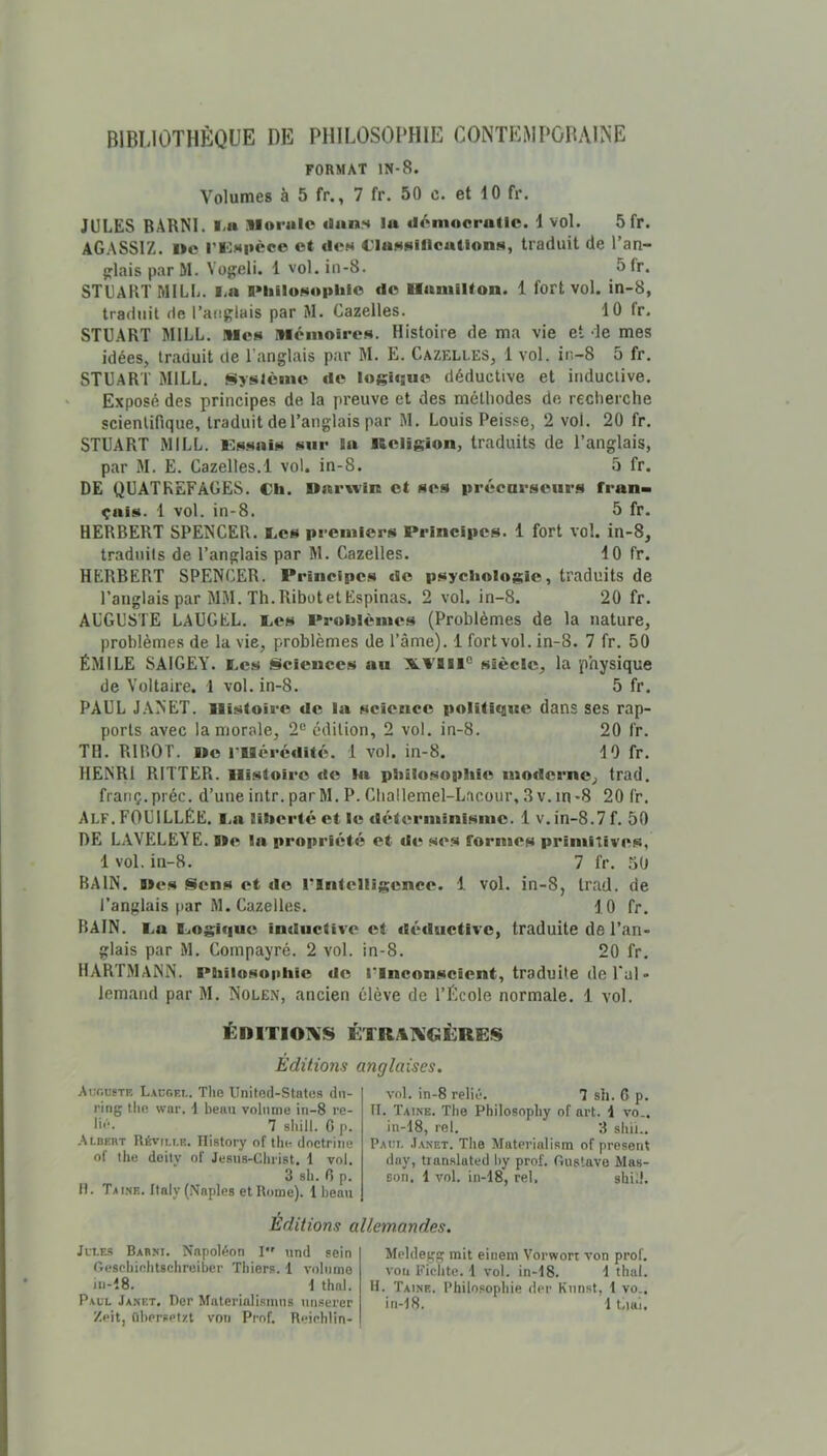 BIBLIOTHÈQUE DE PHILOSODHIE CONTEMPGBAINE FORMAT IN-8. Volumes à 5 fr., 7 fr. 50 c. et 10 fr. JULES BARNI. l-a Morale dans la déniocrallc. 1 vol. 5 fr. AGASSIZ. ne l’IOsucce et des l'iassîllcallons, traduit de l’an- {jlaisparM. Vogeli. 1 vol.in-8. Sfr. STUART MILL. I.a niiilosoplile de Hamilton. 1 fort vol. in-8, traduit de l’auglais par M. Gazelles. 10 fr. STUART MILL. Mes Mémoires. Histoire de ma vie et de mes idéeSj traduit de l’anglais par JI. E. Gazelles, 1 vol. ir.-8 5 fr. STUART MILL, Système de logi<su« déductive et inductive. Exposé des principes de la preuve et des méthodes de recherche scientifique, traduit de l’anglais par M. Louis Peisse, 2 vol. 20 fr. STUART MILL. Fssais sur In Keiigion, traduits de l’anglais, par M. E. Gazelles.1 vol. in-8. 5 fr. DE QUATREFAGES. Ch. narwin et ses précarseiirs fran- çais. 1 vol. in-8. 5 fr. HERBERT SPENGER. Ces premiers Principes. 1 fort vol. in-8, traduits de l’anglais par M. Gazelles. 10 fr. HERBERT SPENGER. Principes do psychologie, traduits de l’anglais par MM. Th.RibotetEspinas. 2 vol. in-8. 20 fr. AUGUSTE LAUGEL. Ces Problèmes (Problèmes de la nature, problèmes de la vie, problèmes de l’âme). 1 fort vol. in-8. 7 fr. 50 ÉMILE SAIGEY. Ces Sciences au X.VBII® siècle, la physique de Voltaire. 1 vol. in-8. 5 fr. PAUL JA>'ET. Histoire de la science politique dans ses rap- ports avec la morale, 2® édition, 2 vol. in-8. 20 fr. TH. RIBOT. ne rilércdité. 1 vol. in-8. 10 fr. HE^R1 RITTER. Histoire de In philosophie moderne, trad. franç.préc. d’une intr. parM. P. Ghallemel-Lacour, 3v.in-8 20 fr. Alf. fouillée. Ca liberté et le déterminisme. 1 v.in-8.7 f. 50 DE LAVELëYE. ne la propriété et de ses formes primitives, 1 vol. in-8. 7 fr. .50 BAIN, nés Sens et de rintclligcnce. 1 vol. in-8, Irad. de l’anglais par M. Gazelles. 10 fr. BAIN. Ca Cogiquc inductive et iléductive, traduite de l’an- glais par M. Gornpayré. 2 vol. in-8. 20 fr, HARTMANN. Philosophie de l’Inconscient, traduite de l’ai » lemand par M. Nolen, ancien élève de l’Ecole normale. 1 vol. ÉniTIOlN’S i:TRAl\’€iÙRE;S EdüioJis anglaises. Aur.usTF, Lacgf.l. The Unitod-States dn- ring tliR war. i beau volume in-8 re- 7 shill. G p. .Vlbert Révili.e. Ilistory of the doctrine of the doity of Jesus-Cliiist. 1 vol. 3 sh. G p. 11. Tai.ne. Italy (Naples et Rome). 1 beau vol. in-8 relié. 7 sli. 6 p. II. Taine. The Philosophy of art. 1 vo.. in-18, rel. 3 sbii.. Paci. .I.vnet. The Materialisra of présent duy, tianslated liy prof. Gustave Mas- son, 1 vol. in-18, rel, sbU!. Editions allemandes. JetE-s Barm. Napoléon I und sein Gescbiobtschreiber Tbiers. 1 volume in-18. 1 thaï. Paul Janet. Der Materiali.smns un.serer Zeit, Obersptzt von Prof. Reirhlin- Mcldegg mit einem Vorwort von prof, von Ficlite. 1 vol. in-18. 1 thaï. H. Taine. Philo.'iophie der Kiinst, 1 vo., in-18. 1 Liai.