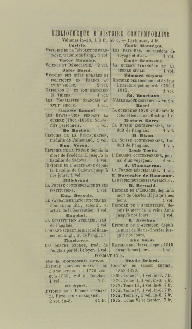 itlMIOIHètCB D’HISTOIRE CONTEHPORAIIIE Volumes in-18, à 3 fr. 50 Cnrlylc, Histoire de la Révolution fr an- ÇAiSEjtraduiledel’angl. 3 vol. Victor IMcunlor. Science et Démocratie. 2 vol. JuIcH UarnI. Histoire des idées morales et POLITIQUES EN FRANCE AU XVIII® SIÈCLE. 2 vol. Napoléon 1®'' et son historien M. Thiers. 1 vol. Les Moralistes français au XVIII® siècle. 1 vol. .Aluj^usto litlUIKCl Les États - Unis pendant la GUERRE (1861-1865). Souve- nirs personnels. 1 vol. Ue Rochau. Histoire de la Restauration, traduite de l’allemand. 1 vol. Eug. Véron. Histoire de la Prusse depuis la mort de Frédéric II jusqu’à la bataille de Sadowa. 1 vol. Histoire de l’Allemagne depuis la bataille de Sadowa jusqu’à nos jours, 1 vol. Rillebranfl. La Prusse contemporaine et ses INSTITUTIONS. 1 VOl. Eug. Rcspois). Le Vandalisme-révolutionnaire. Fondations litt., scientif. et artist. de la Convention. 1 vol. Kagcbot. La Constitution anglaise, Irad. de l’anglais. 1 vol. Lombard streeTjIo marché finan- cier en Angl., tr. de l’angl. 1 v. TtaacUcrny. Les quatre George, trad. de l’anglais par M. Lefoyer. 1vol. c. — Cartonnés, 4 fr. Éniilo IMontégut. Les Pays-Bas. impressions de voyage et d’art. 1 vol. Eiiiiic > BcuuMMiro. La guerre étrangère et la guerre civile. 1 vol. Edounrd ^ayouH. Histoire des Hongrois et de leur littérature politique de 1790 à 1815. 1 vol. Éd. Boiirloton. L’ÀLLEMAGlteCONTEMPORAINE.! V. Boert. La GUERRE DE 1870-71 d’après le colonel féd. suisse Rustow. 1 v. Herbert Bnrry. La Russie contemporaine, tra- duit de l’anglais. 1 vol. H. Dixon. La Suisse contemporaine, tra- duit de l’anglais. 1 vol. liOuiM Teste. L’Espagne contemporaine, jour- nal d’un voyageur. 1 vol. J. Clamagcran. La France républicaine. 1 vol. E. Buvergier de Bauranne. La RÉPUBLIQUECONSERVATRICE. 1V. H. Beynald. Histoire de l’Espagne, depuis la mort de Charles III jusqu’à nos jours. 1 vol. Histoire de l’Angleterre, de- puis la mort de la reine Anne jusqu’à nos jours. 1 vol. 1j. .%.sseline. Histoire de l’Autriche, depuis la mort de Marie-Thérèse jus- qu’à nos jours. Élie florin. Histoire de l’Italie depuis 1815 jusqu’à nos jours. 1 vol. FORMAT IN-8. «îr C. Cornewaîl Eewis. Histoire gouvernementale de l’Angleterre de 1770 jus- qu’à 1830, trad. de l’anglais. 1 vol. 7 fr. De §Iybel. Histoire de l’Europe pendant LA Révolution française. Taxile Delord. Histoire du second empire, 1848-1870. 1869. Tome 1®^, 1 vol. in-8. 7 fr. 1870. Tome II, 1 vol. in-8. 7 fr. 1872. Tome 111,1 vol. in-8 7 fr. 1874. Tome IV, 1 vol. in-8. 7 fr. 1874. Tome V, 1 vol. in-8. 7 fr.