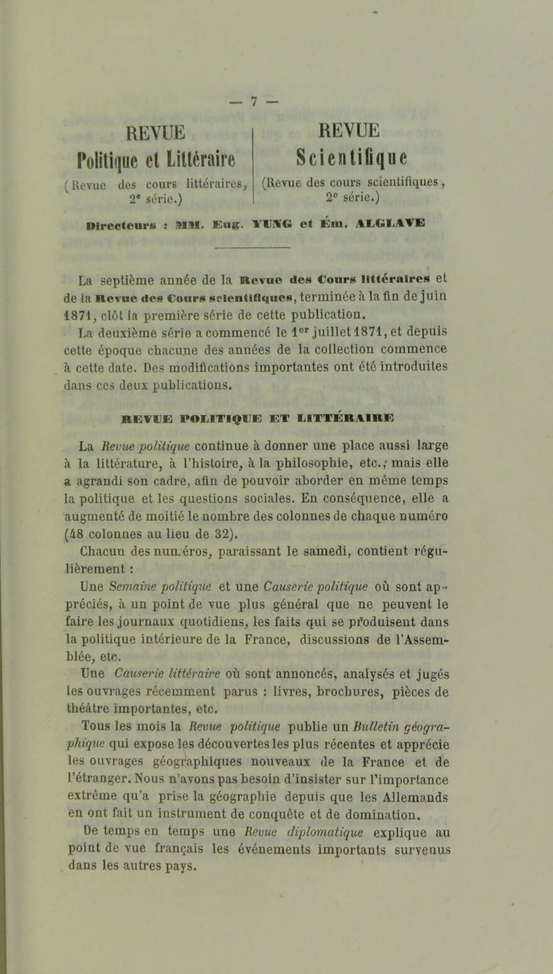 REVUE Politique et Littéraire (Revue des cours littéraires, 2* série.) REVUE Scienliûque (Revue des cours scientifiques, 2° série.) Direotcum : MM. Eug. EEIUG ot Éni. AEGI.AVE La septième année de la Revue des Cours littéraires et de la Revue des Cours scientifiques, terminée à la fin de juin 1871, clôt la première série de cette publication. La deuxième série a commencé le juillet 1871, et depuis cette époque chacune des années de la collection commence h cette date. Des modifications importantes ont été introduites dans ces deux publications. REECE POElTIt^IIE ET EITTERAIRE La Revue politique continue à donner une place aussi large à la littérature, à l’histoire, à la philosophie, etc.,* mais elle a agrandi son cadre, afin de pouvoir aborder en même temps la politique et les questions sociales. En conséquence, elle a augmenté de moitié le nombre des colonnes de chaque numéro (48 colonnes au lieu de 32). Chacun des numéros, paraissant le samedi, contient régu- lièrement : Une Semaine politique et une Causerie politique où sont ap- préciés, à un point de vue plus général que ne peuvent le faire les journaux quotidiens, les faits qui se produisent dans la politique intérieure de la France, discussions de l’Assem- blée, etc. Une Causerie littéraire où sont annoncés, analysés et jugés les ouvrages récemment parus : livres, brochures, pièces de théâtre importantes, etc. Tous les mois la Revue politique publie un Bulletin géogra- phique qui expose les découvertes les plus récentes et apprécie les ouvrages géographiques nouveaux de la France et de l’étranger. Nous n’avons pas besoin d’insister sur l’importance extrême qu’a prise la géographie depuis que les Allemands en ont fait un instrument de conquête et de domination. De temps en temps une Revue diplomatique explique au point de vue français les événements importants survenus dans les autres pays.
