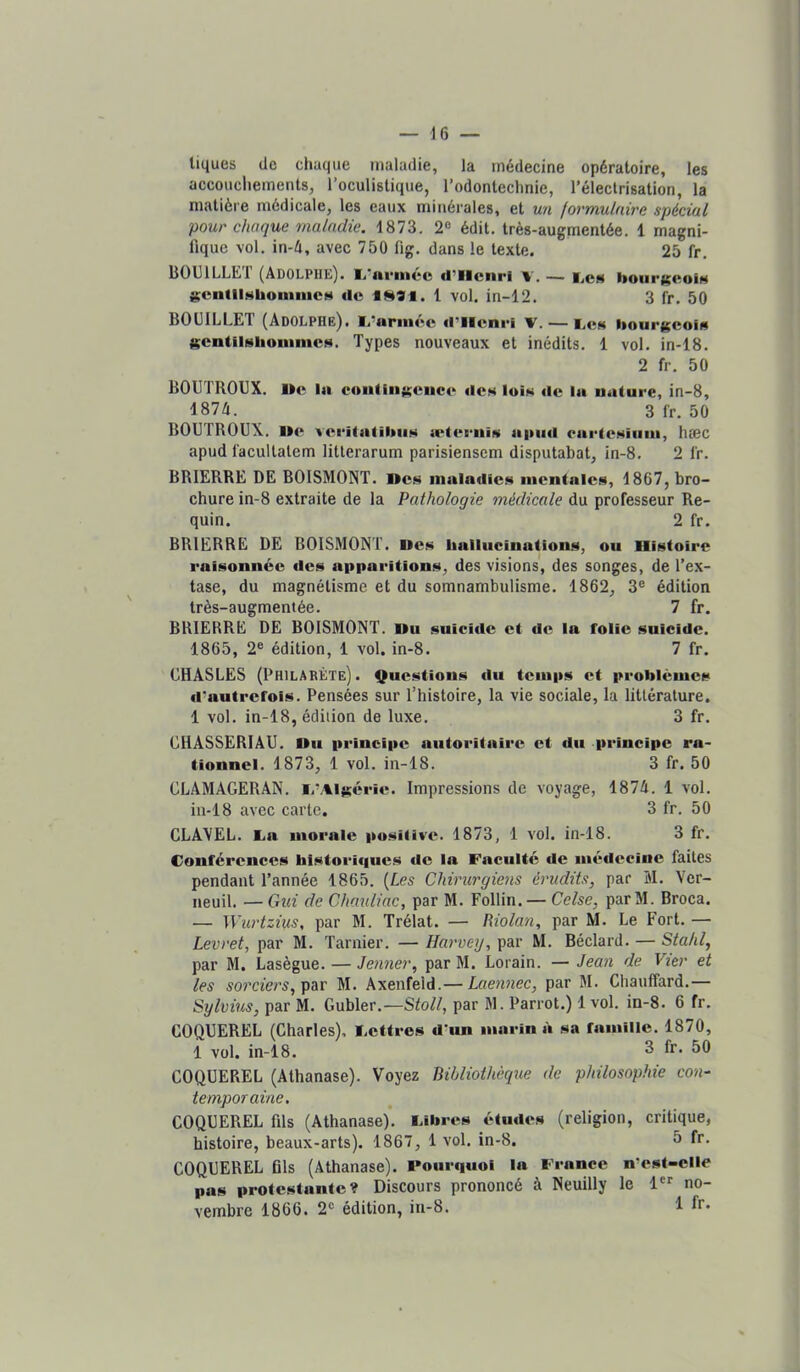 tiques de chaque maladie, la médecine opératoire, les accouchements, l’oculistique, l’odontechnie, l’électrisation, la matière médicale, les eaux minérales, et un formulaire spécial pour chaque maladie. 1873, 2® édit, très-augmentée. 1 magni- fique vol. in-é, avec 750 fig. dans le texte. 25 fr. B0131LLK1 (Adolphe). M. nrmec d^llcnrl v. •— bonr^coïH j$entllNhoiniucM rtc . 1 vol. in-12. 3 fr. 50 BOIHLLET (Adolphe), l.'nnncc il’llcnri v. — IjCs liourgcofi'i KcntilHlioiiimc»*. Types nouveaux et inédits, 1 vol. in-18, 2 fr. 50 BOUTROUX. De la coiifln»ciicc rtcM Iuîn rte la uature, in-8, 1874. 3 fr. 50 BOUTROUX. De vei'italibiiM a‘(eruiw aiiiirt earleHiuia, hæc apud facultatem litlerarum parisiensem disputabat, in-8, 2 fr. BRIERRE DE BOISMONT. Dc.s inalarticM incntalcs, 1867, bro- chure in-8 extraite de la Pathologie médicale du professeur Re- quin. 2 fr. BRIERRE DE BOISMONT. Des hallucinations, ou Histoire raisonnée rtes apparitions, des visions, des songes, de l’ex- tase, du magnétisme et du somnambulisme. 1862, 3® édition très-augmentée. 7 fr. BRIERRE DE BOISMONT. Du suicide et rte la folie suicide. 1865, 2® édition, 1 vol. in-8. 7 fr. CHASLES (Philarète). Questions du temps et problèmes d'autrefois. Pensées sur l’histoire, la vie sociale, la littérature. 1 vol. in-18, édition de luxe, 3 fr, CHASSERIAU. Du principe autoritaire et du principe ra- tionnel. 1873, 1 vol. in-18. 3 fr. 50 CLAMAGERAN. I,-Algérie. Impressions de voyage, 1874. 1 vol. in-18 avec carte. 3 fr. 50 CLA\EL. An morale positive. 1873, 1 vol. in-18. 3 fr. Conférences hlstori<iucs rtc In Faculté de médecine faites pendant l’année 1865. [Les Chirurgiens érudits, par M. Ver- neuil. — Gui de Chauliac, par M. Follin. — Celse, parM. Broca. — Wurtzius, par M. Trélat. — Riolan, par M. Le Fort. — Levret, par M. Tarnier, — Harvey, par M. Béclard. — Stahl, par M. Lasègue. — Jenner, par M. Lorain. — Jean de Vier et les sorciers, par M. Axenfeld.— Laennec, par M. Chauffard.— Sylvius, par M. Gubler.—Stoll, par M. Parrot.) 1 vol. in-8. 6 fr. COQUEREL (Charles), Aettres d'un marin à sa famille. 1870, 1 vol. in-18. 3 fr. 50 COQUEREL (Athanase). Voyez Bibliothèque de philosophie con- temporaine, COQUEREL fils (Athanase). Aibres études (religion, critique, histoire, beaux-arts). 1867, 1 vol. in-8. 5 fr- COQUEREL Gis (Athanase). Pourquoi la France n>st-elle pas protestante? Discours prononcé à Neuilly le 1 no- vembre 1866. 2® édition, in-8. 1 fr.