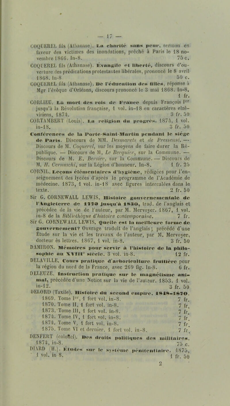 COQUEREL lils (Aliiaiiase). li» cJiiirité saiiM peur, sermon en faveur des victimes des inondations, prêché à Paris le 18 no- vembre 1866. In-8. 75 c. CÜQL'EREL fils (Allianase). lOvnnjeile et liherié, discours d’ou- verture des prédications protestantes libérales, prononcé le 8 avril 1868. ln-8 50 c. COQUEREL lils (Athanase). bpo l'éducaitloii «leH filles, réponse à Mgr r évêque d’Orléans, discours prononcé le 3 mai 1868. In-8. 1 fr. CORLIEÜ. I.u mort deN rois de Feaiico depuis François jusqu’à la Révolution française, 1 vol. in-18 en caractères elzé- viriens, 1874. 3 IV. 50 CORTAMBERT (Louis), l.a l'eli^iaan «lu prosr«‘s. 1874, 1 vol. in-18. 3 fr. 50 C'onr4>rencos de la B*orto-Naînt-iUartiii pendant le siège de Paris. Discours de MM. Desmarets et de Pressensé. — Discours de M. Coquerel, sur les moyens de faire durer la Ré- publique. — Discours de M. Le Berquiev^ sur la Commune. — Discours de M. E. Bersier, sur la Commune. — Discours de M. II. Cernusclii, sur la Légion d’honneur, ln-8. 1 fr. 25 CORKIL. i.eçons élémentaires «l’iiygiène, rédigées pour l’en- seignement des lycées d’après le programme de l’Académie de médecine. 1873, 1 vol. in-18 avec figures intercalées dans le texte. 2 fr. 50 Sir G. CORNEWALL LEWIS. IHistoire gouvernementale de r.\nglctcrre «le jiisciu*à 1^30, trad. de l’anglais et précédée de la vie de l’auteur, par M. Mervoyer. 1867, 1 vol. in-8 de la BibUolhcque d’histoire contemporaine. 7 fr. Sir G. CORNEWALL LEWIS. Quelle est la meilleure forme de gouvernement? Ouvrage traduit de l’anglais ; précédé d’une Etude sur la vie et les travaux de l’auteur, par M. Mervoyer, docteur ès lettres. 1867, 1 vol. in-8. 3 fr. 50 DAMIRON. tlli'Miioires pour servir «i riiistoire «le la pliilo- sopliic nu XVIil® si«';cle. 3 vol. in-8. 12 fr. DELAVILLE. Cours pi‘nti«jue «l’arboricnlture fruitière pour la région du nord de la France, avec 269 fig. In-8. 6 fr. DELEUZE. Instruction pratique sur le magnétisme ani- mal, précédée d’une Notice sur la vie de l’aulsur. 1853. 1 vol. ÿi-12. 3 fr. 50 DELORD (Taxile). Histoire «lu second «‘uipire. 1869. Tome I®'’, 1 fort vol. in-8. 7 fr. 1870. Tome II, 1 fort vol. in-8. 7 fr. 1873. 'Tome III, 1 fort vol. in-8. 7 fr. 1874. Tome IV, 1 fort vol. in-8. 7 fr. 1874. Tome V, 1 fort vol. in-8. 7 fr 1875. Tome VI et dernier. 1 fort vol. in-8. 7 fr’. DENFERT (coloflel). nés «Iroits poli(i«|ues «les militaires, 1874, in-8. 75 g DI Ull) i ll.). l'ItiKh's s«ir l«‘ s>stèm«‘ p«'-'nitentiair<^. 1875, 1 vol. in 8. 1 fP. 5Q O