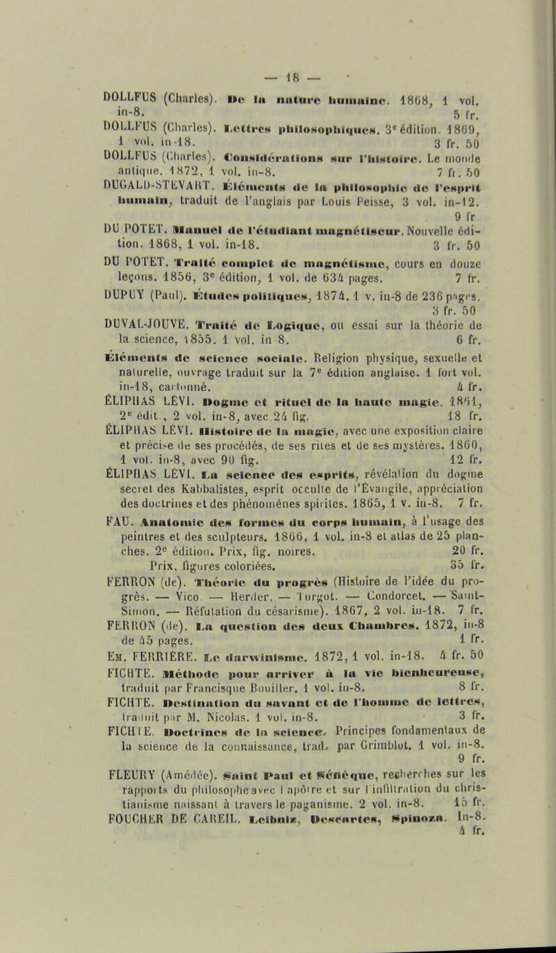 DOLLFUS (Charles), lie la nature huinaine. 1868, 1 vol. in-8. 5 fr, DOLLUJS (Charles). i.cttecH |•lllloH«phiqlleN. 3* édition. 1869, 1 vol. in-18. 3 fr, 50 ÜOLLFCS (Charles). ConMldérationH «ur riiiHtoirc. Le monde antique, 187‘i, 1 vol. ifi-8. 7 fr. 50 DUtiALD-SriiVAUT. ÛlénieiitM «le la i>liilO!<o|iliic «le l'esprit iiiiiiialn, traduit de l’anglais par Louis Peisse, 3 vol. in-12. 9 Ir DU POTET. Manuel tie rétutliant niaiçnétlscur. Nouvelle édi- tion. 1868, 1 vol. in-18, 3 fr. 50 DU POTET. Traité complet «le mat^nétlsmc, cours en douze leçons. 1856, 3® édition, 1 vol. de 634 pages. 7 fr. DUPUY (Paul). ÉtiulcN politiques, 1874. 1 v. in-8 de 236 pages, 3 fr. 50 DUVAL-JOUVE. Traité «le rogi«|uc, ou essai sur la théorie de la science, l855. 1 vol. in 8. 6 fr. Glémcnts «le science sociale. Religion physique, sexuelle et naturelle, ouvrage traduit sur la 7* édition anglaise. 1 tort vol. in-18, cartonné. 4 fr. ËLIPUaS LEVI. Uogine et rituel «le la liante magie. 1861, 2® édit , 2 vol. in-8, avec 24 fig. 18 fr. ÉLlPllAS LEVl. Histoire «le In magie, avec une exposition claire et préci>e de ses procédés, de ses rites et de ses mystères. 1860, 1 vol. in-8, avec 90 fig. 12 fr. ÉLlPllAS LÉVl. i.a science «les esprits, révélation du dogme secret des Kalibalistes, esprit occulte de l’Évangile, appréciation des doctrines et des phénomènes spirites. 1865, 1 v, in-8. 7 fr, FAU. .%natomic «les formes «lu corps liiiniain, à l’usage des peintres et des sculpteurs. 1866, 1 vol. in-8 et allas de 25 plan- ches. 2® édition. Prix, fig. noires, 20 fr. Prix, figures coloriées. 35 fr. FERRON (de). Théorie du progrès (Histoire de l’idée du pro- grès. — Vico. — Herder. — lurgot. —• Condorcet. —Saint- Simon. — Réfutation du césarisme). 1867, 2 vol. in-18. 7 fr. FERHON (de), l.a question des deux Chambres. 1872, in-8 de 45 pages. 1 fr* Em. ferrière, Ce darwinisme. 1872, 1 vol. in-18. 4 fr. 50 FICHTE. Méthode pour arriver à In vie bienheureuse, traduit par Francisque Rouiller. 1 vol. in-8. 8 fr, FICHTE. Ilcstinalion du savant et do l’homme de lettres, tra init par M. Nicolas. 1 vol. in-8. 3 fr. FICHIE. Doctrines «le la science. Principes fondamentaux de lu science de la connaissunce, trad. par Grimblot. 1 vol. in-8. 9 fr. FLEURY (Amédée). iSaint Panl et Sénèque, recherrhes sur les rap|ioits du philosophe avec 1 apôtre et sur l iiifiltralion du ebris- tiani.xme naissant à travers le paganisme. 2 vol. in-8. 15 fr. FOUCHER DE CAREIL. Ccibnir,, Uescartes, Stpinov-a. ln-8. 4 fr.