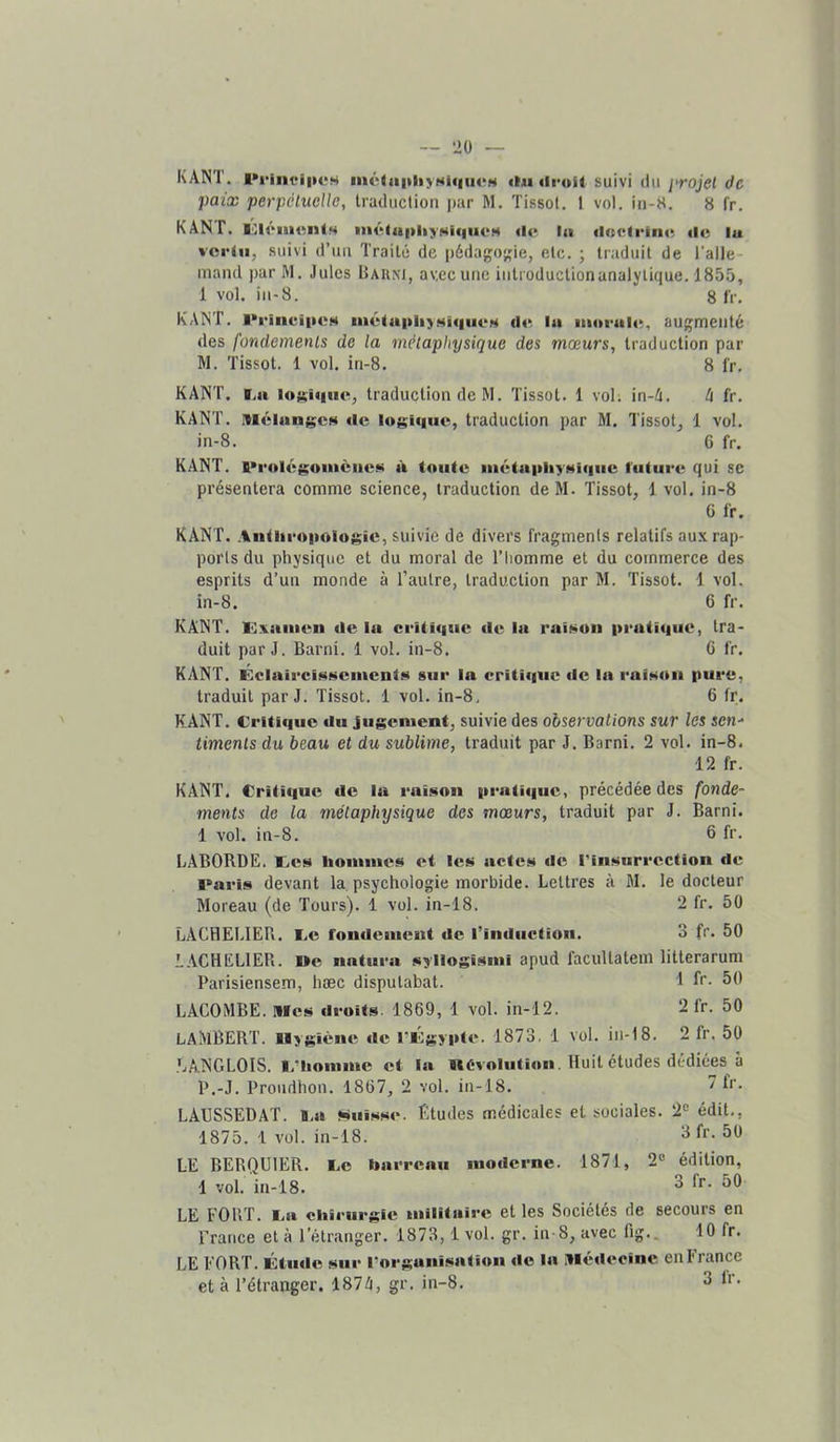 paix perpétuelle, Iraduclion par M. Tissot. 1 vol, in-8. 8 fr, KANT. litli'imMitM iiiét«a|>liyNi«|iu‘H «1«* la «l<t<*lrln«; «le lu vorlu, suivi d’uu Traité de i)édago>,Me, etc. ; traduit de l’alle- mand par M. Jules Barni, avec une iiitioductionanalytique. 1855, 1 vol. iii-8. 8 IV. KANT, l*rinei|»eH ni«‘la|»liyMi«iiieH d«^ lu ■u«ir<il«% augmenté des fondements de la métaphysique des mœurs, traduction par W. Tissot. 1 vol. iri-8. 8 fr. KANT. Ta lo^ûiiie, traduction de M. Tissot. 1 vol; in-4. (i fr, KANT. MélungcH «le l«»gi«|iic, traduction par M. Tissot, 1 vol. in-8. 6 fr. KANT. A>r«)I«‘$;omènc»> à toute iiiétti|>liyMi«|iic luture qui se présentera comme science, traduction de M. Tissot, 1 vol, in-8 6 fr. KANT. Aiitlir«t|)oiogic, suivie de divers fragments relatifs aux rap- ports du physique et du moral de l’homme et du commerce des esprits d’un monde à l’autre, traduction par M. Tissot. 1 vol. in-8. 6 fr. KANT. lOxaiiien «le la crUi«|iic «le la raî»!>on |>i‘uti«iue, tra- duit par J. Barni. 1 vol. in-8. 6 fr. KANT. Éclaii'ci»«i>>ciitcnts sur la eriti«iuc «le la rai»tOii pure, traduit par J, Tissot. 1 vol. in-8. 6 fr. KANT. Critique «lu jiigcniciit, suivie des observations sur les sen-* timents du beau et du sublime, traduit par J. Barni, 2 vol. in-8. 12 fr. KANT. Critique «le la raison |irati«|uc, précédée des fonde- ments de la métaphysique des mœurs, traduit par J. Barni. 1 vol. in-8. 6 fr. LABORDE. I.es« lioiniues et les actes «le riuüurrectlon «le l>aris devant la psychologie morbide. Lettres à M, le docteur Moreau (de Tours). 1 vol. in-18. 2 fr. 50 LACHELIER. I.e foiuleinent «le rinductioii. 3 fr. 50 LACHELIER. De natura syllogisiiii apud facultatem litterarum Parisiensem, hæc disputabat. 1 R- 50 LACOMBE. Mes «Iroits. 1869, 1 vol. in-12. 2 fr. 50 LAMBERT. Hygiène «le riigypte. 1873, 1 vol. in-18. 2 fr. 50 LANGLOIS. l.Miouinie et la «èvoluti«»n. Huit études dédiées à P.-J. Proudhon. 1867, 2 vol. in-18. 'H'. LAUSSEDAT. B.a Nui>«*«e. Études médicales et sociales. 2<= édit., 1875. 1 vol. in-18. ^ 50 LE BERQUIER. Ce barreau niotlcrne. 1871, 2“ édition, 1 vol. in-18. ^ LE FORT. Ca chirurgie militaire et les Sociétés de secours en France et à l’étranger. 1873,1 vol. gr, in-8, avec fig.. 10 fr. LE FORT. ÛtiHle sur |•organisation «le la .Hé«lecine en France et à l’étranger. 187A, gr. in-8. 3 Ir.