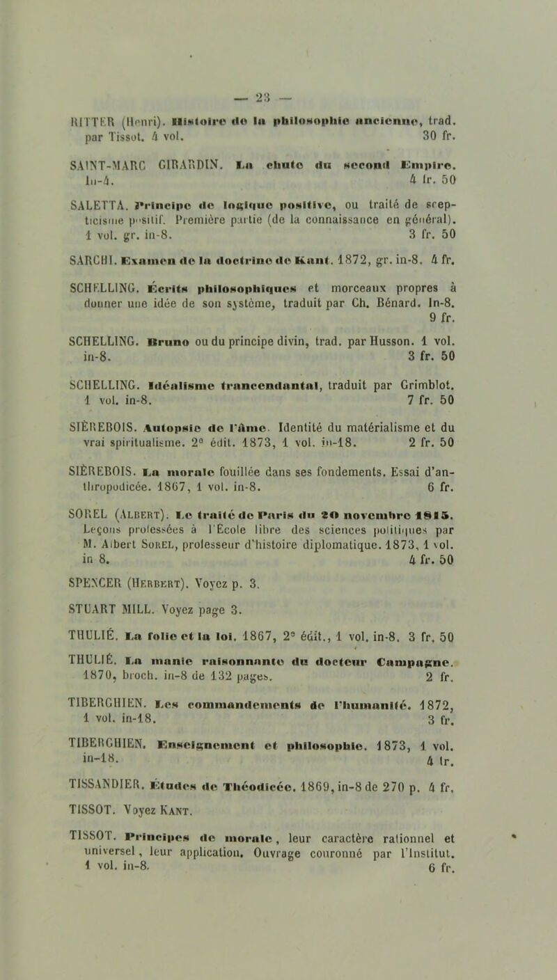 lUITblR (llonri). lliMloirc «l« lu i>biloHO|ililo iincicniie, trad. par Tissot. 4 vol. 30 fr. SAINT-MARC GIRARDIN. I.a cliuto du second K^mpiro. lii-4. 4 Ir. 50 SALETTA. I•l•inclpc de lottiqiic poMifivc, ou traité de srep- ticisme p'-siiif. Première partie (de la connaissance en pénéral). 1 vol. gr. in-8. 3 fr. 50 SARCIJI. Exniiieii de la doctrine de Kaiit. 1872, gr. in-8. 4 fr. SCHKLLING. Kcritn pliiloNoplifqiieM et morceaux propres à donner une idée de son système, traduit par Ch. Bénard, ln-8. 9 fr. SCHELLING. Bruno ou du principe divin, trad. parHusson. 1 vol. in-8. 3 fr. 50 SCHELLING. Idéalisme trancendantal, traduit par Grimblot. 1 vol. in-8. 7 fr. 50 STÈREBOIS. Autopsie do rdine. Identité du matérialisme et du vrai spiritualisme. 2® édit. 1873, 1 vol. ?n-18. 2 fr. 50 SIÈREBOIS. i.a morale fouillée dans ses fondements. Essai d’an- tliropodicée. 18G7, 1 vol. in-8. 6 fr. SOREL (Albert). I.e traité de Paris du 20 novembre ISIS. Leçons prolessées à l'Ecole libre des sciences poiilinnes par M. Albert SouEL, prolesseur d’histoire diplomatique. 1873, 1 xol. in 8. 4 fr. 50 SPE.NCER (Herbert). Voyez p. 3. STUART MILL. Voyez page 3. THULIÉ. l.a folie et lu loi. 1867, 2® édit., 1 vol. in-8. 3 fr, 50 « THULIÉ. I.a manie raisonnante du docteur Campagne. 1870, broch. in-8 de 132 pages. 2 fr. TIBERGHIEN. i.es commandements de riiumanité. 1872, 1 vol. in-18. 3 fr. TIBERGHIEN. Enseignement et philosophie. 1873, 1 vol. in-18. 4 Ir. TISSANDIER. Etudes de Théodicée. 1869, in-8 de 270 p. 4 fr. TISSOT, Voyez Kant. TISSOT. Principes de morale, leur caractère rationnel et universel, leur application. Ouvrage couronné par l’institul.