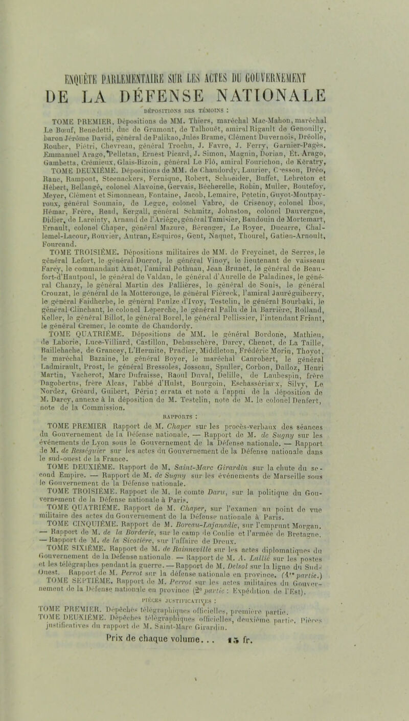 EMIIltTK PAlilEMSSTAIim SlIK LIS ACTES lit GOliïEHAEUEAÎ DE EA DÉFENSE NATIONALE DÉPOSITIONS DES TÉMOINS I TOME PUEMIER. Dépositions do MM. Thiers, maréchal Mac-Mahon, maréchal I.o Bo’uf, Uenedetti, duc do Gramont, do Talhouét, amiral Bidault do Genoiiilly, baron Jéromo David, général de Palikao, Jules Drame, Clément Duvetnois, Dréollo, Kouher, Piétri, Chevreau, général Trochu, J. Favre, J. Ferry, Garnier-Pagés, Flminanuel ,\rago,*I‘elletan, Ernest Picard, J. Simon, Magnin, Dorian, Ét. Arago, Gambetta, Crôinieu.x, Glais-Hizoin, général Le Fié, amiral Fourichon, de Kératry, TOME DEUXIÈME. Dépositions do MM. do Chaudordy, Laurier, C’csson, Dréo, Dane, Hampont, Stoenackors, Fornique, Robert, Schneider, Ruflet, Lebroton et Hébert, Bellangé, colonel .\lavoine,Gorvais, Récherelle, Robin, Muller, Routefoy, Meyer, (Méniont et Siiuonneau, Fontaine, Jacob, Lemaire, Potetin, Guyot-Montpay- roux, général Soninain, do Legiro, colonel Vabro, de Crisenoy, colonel Ibos, Hémar, Frère, Head, Kergall, général Schmitz, Johnston, colonel Dauvergne, Didier, de Larointy, Arnaud do l’Ariégc,généralTamisior, Baudouin de Morteinart, Frnault, colonel Chapor, général Maziiro, Bérenger, I.o Royer, Dncarre, Chal- lemol-Lacour, Ronvior, .\utran, Esquiros, Gent, Naquot, Thourol, Gatien-.Arnoiilt, Fonrcand. TOME TROISIÈME. Dépositions militaires do MM. do Freycinet, de Serres, le général Lefort, le général Ducrot, le général Vinoy, le lieutenant do vaisseau Farcy, le commandant Amot, l’amiral Pothuan, Jean Brunet, le général do Boau- fort-d’Hautpoul, le général do Valdaii, le général d'Anrelle de Paladines, le géné- ral Chanzy, le général Martin dos Pallières, le général do Souis, le général Crouzat, le général do la Mottoronge, le général Fiéreck, l’amiral Jauréguiberry, le général Faidherbe, le général Panlze d'Ivoy, Testelin, le général Bourbaki, Je général Clinchant, le colonel Lopercho, le général Pallu de la Barrière, Rolland, Keller, le général Billot, le général Bord, le général Pollissier, l’intendant Friant, le général Cremer, le comte do Chaudordy. TOME QU.NTRIÈME. Dépositions de MM. le général Bordone, Mathieu, lie I.aborie, Luce-Villiard, Castillon, Dobusschère, Darcy, Chenet, do La Taille, Raillehache, de Grancoy, L’Hermite, Pradier, Middleton, Frédéric Morin, Thoyot, le maréchal Bazaine, le général Boyer, le maréchal Canrobert, le général Ladmirault, Prost, le général Bressoles, Jossean, Spuller, Corbon, Dalloz, Henri Martin, Vacherot, Marc Dufraisse, Raoul Duval, Delille, de Laubespin, frère Dagobertus, frère Alcas, l’abbé d’IIiilst, Bourgoin, Eschassériarx, Silvy, Le Nordez, Gréard, Giiibert, Périn; oirata et note a l’appui do la déposition de M. Darcy, annexe à la déposition du M. Testelin, note de -M. le colonel Denfert, note de la Commission. UAPPoaTS : TOME PREMIER Rapport de M. Chaper sur les procès-verbaux dos séances du Gouvernement de la Défense nationale. — Rapport do M. de Sugny sur les événements de Lyon sons le Gouvernement de la Défense nationale. — Rapport de M. de Resseguier sur les actes du Gouvernement de la Défense nationale dans le sud-ouest de la France. TOME DEUXIÈME. Rapport do M. Saint-Marc Girardin sur la chute du se- cond Em[iiro. — Rapport de M. de Sugtvj sur les événements de Marseille sons le Gouvernement de la Défense nationale. TOME TROISIÈME. Rapport de M. le comte Daru, sur lu politique du Gou- vernement do la Défense nationale à Paris. rOilE QUATRIÈME. Rapport de M. Chaper, sur l’examen nu point de vue militaire des actes du Gouvernement de la Défense nationale i\ Pans. TOME CINQUIÈME. Rapport de M. Doreau-Lajanadic, sur l'emprunt Morgan. — Rapport do M. de la Dorderie, sur le camp de Conlio et l’armée de. Uretagne. — Rapport de M. de la Sicotière, sur l’affaire de Dreux. TOME SIXIÈME. Rapport de M. de Rainneville sur les actes diplomatiques du Gouvernement do la Défense nationale — Rapport de .M. .1. Lallià sur les postes et les télégrafihes pendant la guerre.— Rapport do M. Delsol sur la ligne du Sml- ttuest. Rapport de M. Perrot sur In défense nationale en province. partie.) lOME SEPTIÈME. Rapport do M. Perrot sur Ic.s actes militaires du Gouver- nement de la Défense nationale en province (2“punie : Expédition de l'Est). ciÉcES jLSTmcAri\-i;s : lOME PREMIER. Dépêches télégru])hi(|iies oflicielles, pi-emiére partie. ro.ME DEUXIEME. Dcjièelii'S télégraphiques oflicielles, deuxième partie. Pièces justificatives du rapport de M. Saint-Marc Girardin. Prix de chaque volume. . . i.'i fr.