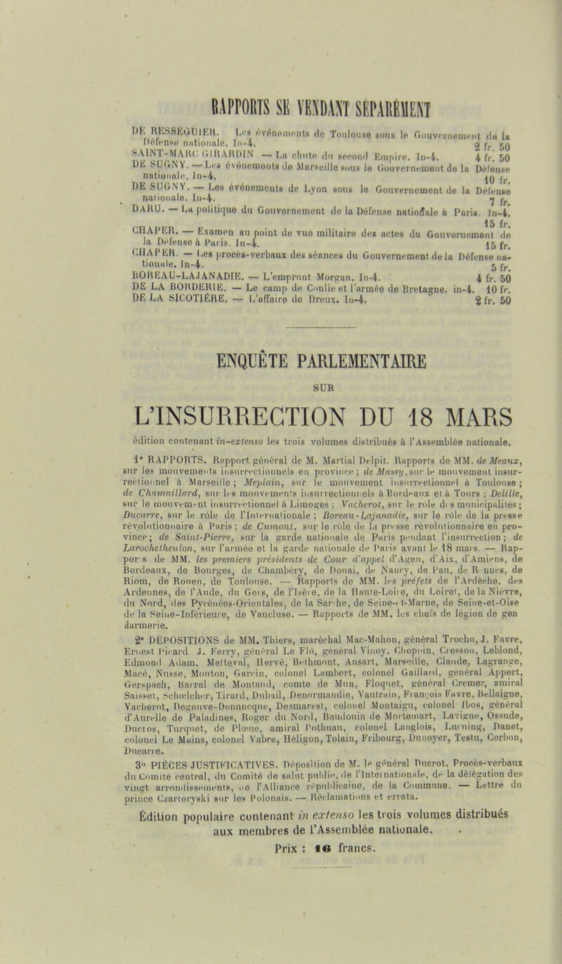 iiproms SE VBSDAST SÉPAllÉÏENT I)K HIÎSSÉiilJlKll. Les l'.vônoincnts rl<3 Toulouse sous lo O.mvpimemctit >le la nMliotmle. In-4. ^ 1*^, kq SAINT-MAIU; CilUAlUMN —F.ii oliiite du seoonil Empire. In-i, 4 fr! 50 1)E SUliN Y. Li-s évéïiemuiils do ilarsuillo tumt le Gouvunu-uient de la Dôleuse niitionnlt!, lu-4, fj, DE SUGN Y. — Les événenioots de J.yon sous le Gouvernement de la Délcnsê naiioiialo. lu-4. •j fp DaHU. — La politique du Gouvernement de la Défense nntioilale h Paris, Di-4! CriAPER. — Examen au point de vue militaire des actes du Gouvernement dé la Delenso ^ Paris. Jn-4. |5 GlIAPEll. — Les procès-verbaux des séances du Gouvernement de la Défense ua- tioniile. In-4. 5 fp BODEAU-LA.IANADIE. — L’emprunt Morfçan. In-4. 4 fr. 50 DE LA BOUDERIE. — Le camp de Conlie et l’armée de Bretagne, in-4. 10 fr. DR La SICOTIÉRE, — L’affaire do Dreux, lu-4. 2 fr, 50 ENQUÊTE PARLEMENTAIRE SUR L’INSURRECTION DU 18 MARS édition contenant in-extenso les trois volumes distribués ù l’Assemblée nationale. 1° RAPPORTS. Rapport général de M. Martial Delpit. Rapports de MM. de. Me.anx, sur les mouvements iusurrectiounels en province; de A/assp,sur le mouvement insur- rectionnel à Marseille ; Meplain, sur le mouvement insurrectionnel ù Toulouse ; de Cliamaillard, sur b s mouvements insiii lectionnels à Boi dnaux et à Tours ; Delille, sur 1e uiouvemcDt insurrectionnel ù Limoges ; Vacherot, sur le rôle di s municipalités; Ducarre, sur le rôle de rinlernaiionale ; Doreau-Lnjanadie, sur le rôle de lu presse révolutionnaire à Paris; de Cumont, sur le rôle de l.i presse révolutionnaire en pro- vince; de Saint-Pierre, sur la garde nationale de Paris pendant l’insurrection; de Larochelheulon, sur l’armée et In garde nationale de Paris avant le 18 mars. — Rap- por s de MM. les premiers présidents de Cour d'appel d’Agen, d’ALx, d’Amiens, de Bordeaux, de Bourges, de Chambéry, de Douai, de Nancy, de Pau, de R- nues, de Riom, de Rouen, de Toulouse. — Rapports de MM. les préfets de l’Ardèclie, des .Ardennes, de l’Aude, du Geis, de l’Isèie, de la Dauie-Loiie, du Loiret, de la Nièvre, du Nord, des Pyrénées-Orientales, de la Sar be,de Seine-i t-.Marne, de Seine-et-Oise de la Seine-Inférieure, de Vaucluse. — Rapports de MM. les chefs de légion de gen /larmerie. 2“ DÉPOSITIONS de MM. Tbiers, maréchal Mac-Malion, général Trochu, J. Favre, Ernest Pii-ard J. Ferry, général Le Flô, général Vinoy. Cbopuin, Cresson, Leblond, Edmond Adam, Meltevnl, Hervé, Beibmnnt, Ansart, Marseille, Claude, Lagrange, Macé, Nusse, Mouton, Garcin, colonel Lambert, colonel Gaillard, général Ajipert, Gerspach, Barrai de Moiitnud, comte de Mun, Floquet, général Cremer, amiral Saisset, .Scliodchcr, Tirurd, Dubail, Denormandie, Vautrain, Françoi.s Favre, Uellaigne, Vacliernt, Degouve-Denuneque, Desmarest, colonel Moutaigu, colonel Ibos, général d’AurclIe de Puladines, Roger du Nord, Baudouin de Mortemart, Lavigne, Ossude, Ducios, Turquet, de Plœuc, amiral l'otbuau, colonel Langlois, Luruing, Danet, colonel Le Mains, colonel Vabre, Héligon, Tokin, Fribourg, Dunoyer, Testa, Corbon, Ducarre. 3‘> PIÈCES JUSTIFICATIVES. Déposition do M. le général Ducrot. Procès-verbaux du Comité central, du Comité de salut public. <le l’Inteinatinnale, de la délégation des vingt arrnntlissctnents, ne 1’.Alliance républicaine, de la Commune. —- Lettre du prince Czartoryski sur les Polonais. — Réclamations et errata. Ëdtlion populaire contenant in extenso les trois volumes distribués aux membres de TAssernblée nationale.