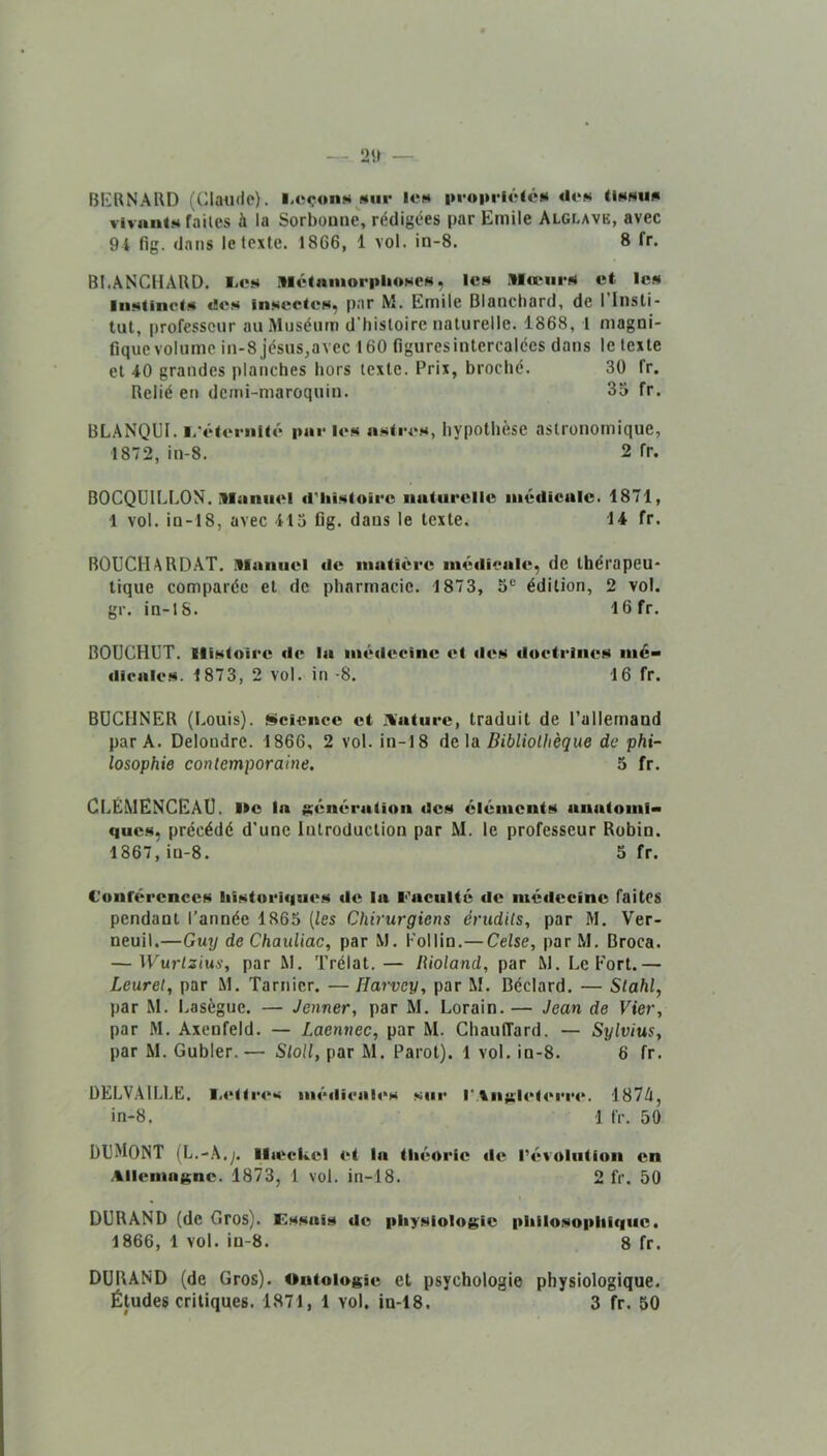 BIîKNARD (Claude). l.oçonH «ui- 1cm i>i*oi»i-ié(c»« «Ion Unnun vivantN faites à la Sorboune, rédigées par Emile Alglave, avec 94 fig. dans le texte. 1866, 1 vol. in-8. 8 fr. BI.ANCHARD. liC*» Motnnioriihoscs, lc« .llaMirN et les liiNlinct.s «Bon in.*»ectcH, par M. Emile Blanchard, de 1 Insti- tut, professeur au Muséum d'histoire naturelle. 1868, 1 magni- fiquevolumc in-8 jésus,avec 160 figures intercalées dans le texte et 40 grandes planches hors texte. Prix, broché. 30 fr. Relié en demi-maroquin. 33 fr. BLANQUI. l-‘tWeriiU«* pue i«‘n iinIi-o.h, hypothèse astronomique, 1872, in-8. 2 fr. BOCQUILLON. Manuel «riiiNloirc naiiii'elle niédicalc. 1871, 1 vol. in-18, avec 413 fig. dans le texte. 14 fr. BOUCHARDAT. Manuel «le matière niétlieale, de thérapeu- tique comparée et de pharmacie. 1873, 5® édition, 2 vol. gr. in-lS. I6fr. BOUCHUT. llîNtoire «le l«i nié«lecîne et «les «lu«*triiU‘N nié- «liralc.N. 1873, 2 vol. in -8. 16 fr. BUCHNER (Louis). s»cience et I%'atui*e, traduit de l'allemand par A. Delondre. 1866, 2 vol. in-18 de \n Bibliothèque de phi- losophie contemporaine. 5 fr. CLEMENCEAU, lie la génération «les éléments anatomi- ques, précédé d’une Introduction par M. le professeur Robin. 1867, in-8. 3 fr. Conférences liistori«|oies «le la Faculté «le iiié«lccine faites pendant l’année 1863 {les Chirurgiens érudits, par M. Ver- neuil.—Guy de Chauliac, par M. l’ollin.— Celse, parM. Broca. — Wurtzius, par M. Trélat.— lUoland, par M. Le Fort.— Leuret, par M. Tarnicr. — Harvey, par M. Béclard. — Stahl, par M. Lasègue. — Jenner, par M. Lorain.— Jean de Vier, par M. Axenfeld. — Laennec, par M. Chauffard. — Sylvius, par M. Gubler.— Stoll, par M. Parot). 1 vol. in-8. 6 fr. DELVAILLE. l.«‘itr«‘s iii«'Mli«*al<‘s sui* l‘Aiiÿcl(>t«‘i’r«‘. 1874, in-8. 1 fr. 50 DUMONT (L.-A.;. Ilteckel et la tliéoric «le l’évolution en Allenio{$ne. 1873, 1 vol. in-18. 2 fr. 50 DURAND (de Gros). Essais «le physiologie philosophique. 1866, 1 vol. in-8. 8 fr. DURAND (de Gros). Ontologie et psychologie physiologique.