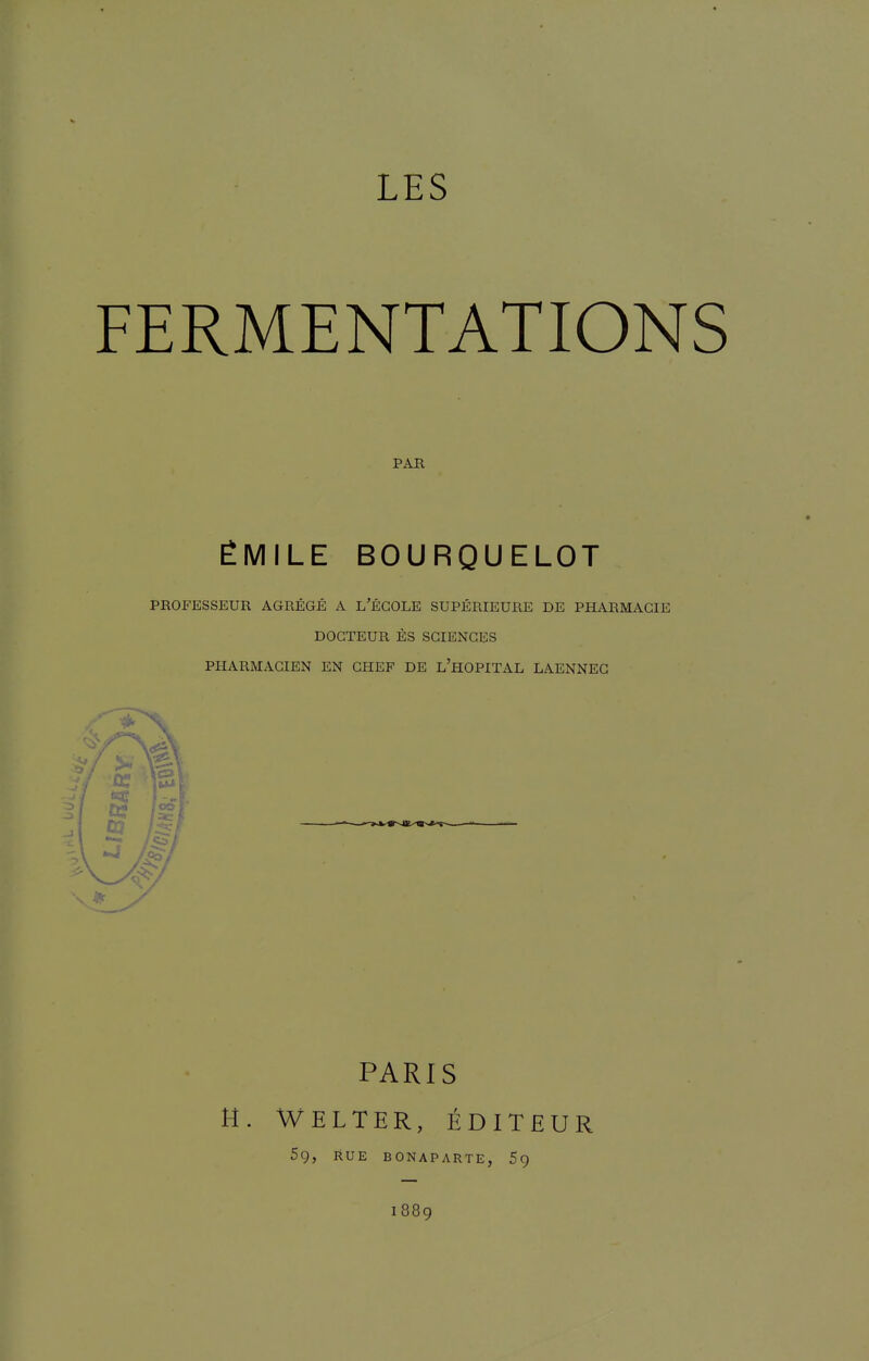 LES FERMENTATIONS PAR ÉMILE BOURQUELOT PROFESSEUR AGRÉGÉ A L'ÉGOLE SUPÉRIEURE DE PHARMACIE DOCTEUR ÈS SCIENCES PHARMACIEN EN CHEF DE l'hOPITAL LAENNEG PARIS H. Welter, Éditeur 5g, RUE BONAPARTE, 1889