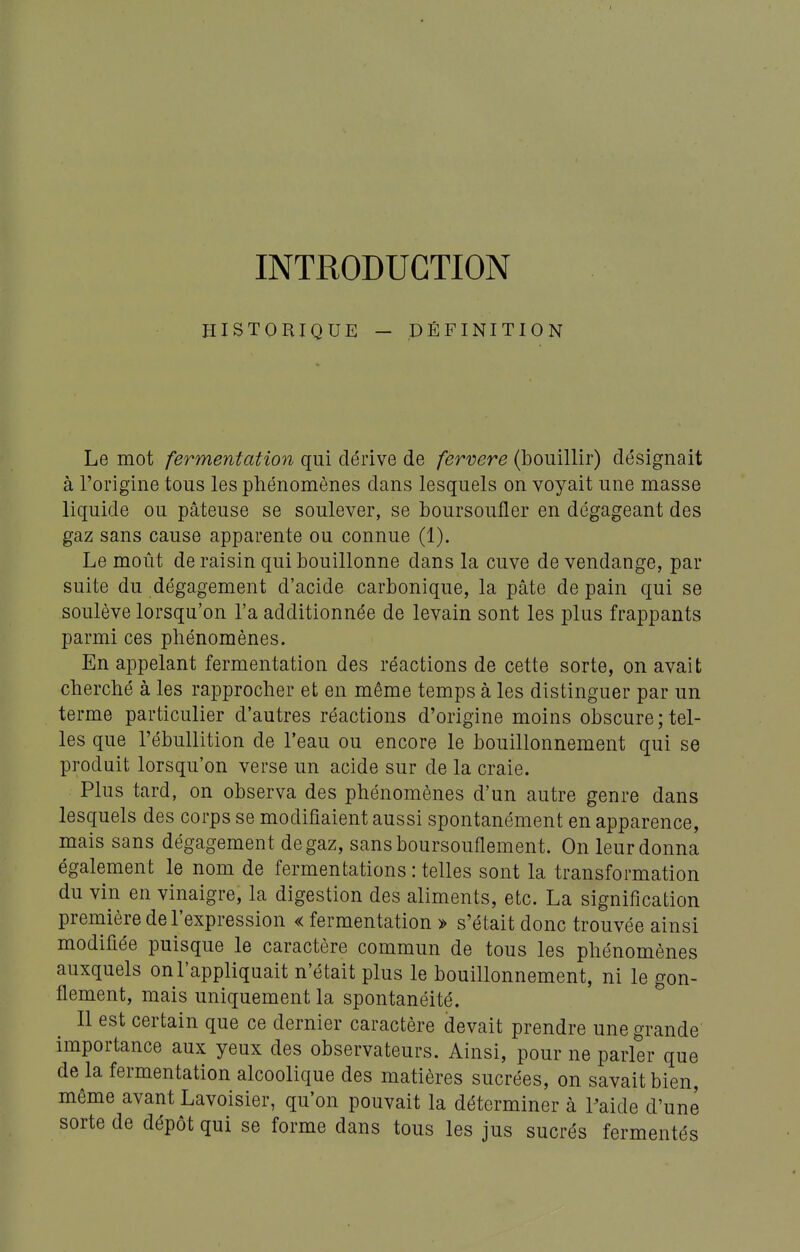 INTRODUCTION HISTORIQUE - DÉFINITION Le mot fermentation qui dérive de fervere (bouillir) désignait à l'origine tous les phénomènes dans lesquels on voyait une masse liquide ou pâteuse se soulever, se boursoufler en dégageant des gaz sans cause apparente ou connue (1). Le moût de raisin qui bouillonne dans la cuve de vendange, par suite du dégagement d'acide carbonique, la pâte de pain qui se soulève lorsqu'on l'a additionnée de levain sont les plus frappants parmi ces phénomènes. En appelant fermentation des réactions de cette sorte, on avait cherché à les rapprocher et en même temps à les distinguer par un terme particulier d'autres réactions d'origine moins obscure;tel- les que l'ébullition de l'eau ou encore le bouillonnement qui se produit lorsqu'on verse un acide sur de la craie. Plus tard, on observa des phénomènes d'un autre genre dans lesquels des corps se modifiaient aussi spontanément en apparence, mais sans dégagement de gaz, sans boursouflement. On leur donna également le nom de fermentations : telles sont la transformation du vin en vinaigre, la digestion des aliments, etc. La signification première de l'expression « fermentation > s'était donc trouvée ainsi modifiée puisque le caractère commun de tous les phénomènes auxquels on l'appliquait n'était plus le bouillonnement, ni le gon- flement, mais uniquement la spontanéité. Il est certain que ce dernier caractère devait prendre une grande importance aux yeux des observateurs. Ainsi, pour ne parler que de la fermentation alcoolique des matières sucrées, on savait bien, même avant Lavoisier, qu'on pouvait la déterminer à ?aide d'une sorte de dépôt qui se forme dans tous les jus sucrés fermentés