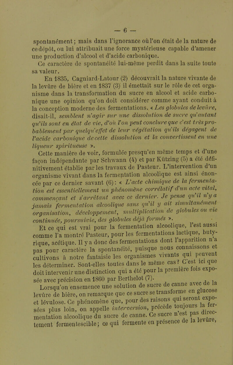spontanément ; mais dans l'ignorance où l'on était de la nature de ce dépôt, ou lui attribuait une force mystérieuse capable d'amener une production d'alcool et d'acide carbonique. Ce caractère de spontanéité lai-même perdit dans la suite toute sa valeur. En 1835, Gagniard-Latour (2) découvrait la nature vivante de la levùre de bière et en 1837 (3) il émettait sur le rôle de cet orga- nisme dans la transformation du sucre en alcool et acide carbo- nique une opinion qu'on doit considérer comme ayant conduit à la conception moderne des fermentations. «Les globules de levure, disait-il, semblent nagir sur une dissolution de sucre qu'autant qu'ils sont en état de vie, d'oîi Von peut conclure que c'est trèspro- bablementpar quelqiCeffet de leur végétation quHls dégagent de Vacide carbonique de cette dissolution et la convertissent en une liqueur spiritueuse ». Cette manière de voir, formulée presqu'en même temps et d'une façon indépendante par Scliwann (4) et par Kûtzing (5) a été défi- nitivement établie parles travaux de Pasteur. L'intervention d'un organisme vivant dans la fermentation alcoolique est ainsi énon- cée par ce dernier savant (6) : « L'acte chimique de^ la fermenta- tion est essentiellement un pliénomène corrélatif d'un act^e vital, commençant et s'arrêtant avec ce dernier. Je pense qu'il n\j a jamais fermentation alcoolique sans quHl y ait simultanément organisation, développement, multiplication de globules ou vie continuée, poursuivie, des globules déjà formés ». Et ce qui est vrai pour la fermentation alcoolique, l'est aussi comme l'a montré Pasteur, pour les fermentations lactique, buty- rique, acétique. Il y a donc des fermentations dont l'apparition n a pas pour caractère la spontanéité, puisque nous connaissons et cultivons à notre fantaisie les organismes vivants qui peuvent les déterminer. Sont-elles toutes dans le même cas? G est^ ici que doit intervenir une distinction qui a été pour la première fois expo- sée avec précision en 1860 par Bertlielot (7). Lorsqu'on ensemence une solution de sucre de canne avec de la levûre de bière, on remarque que ce sucre se transforme en glucose et lévulose. Ce phénomène que, pour des raisons qui seront expo- sées plus loin, on appelle interversion, précède to^^J^uij la lei- mentation alcoolique du sucre de canne. Ce sucre n est P^s ^ tement fermentescible; ae qui fermente en présence de la levuie,