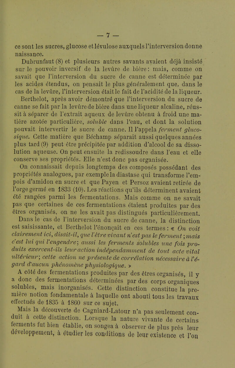 ce sont les sucres, glucose et lévulose auxquels l'interversion donne naissance. Dubrunfaut (8) et plusieurs autres savants avaient déjà insisté sur le pouvoir inversif de la levûre de bière : mais, comme on savait que l'interversion du sucre de canne est déterminée par les acides étendus, on pensait le plus généralement que, dans le cas de la levûre, l'interversion était le fait de l'acidité de la liqueur. Berthelot, après avoir démontré que l'interversion du sucre de canne se fait par la levûre de bière dans une liqueur alcaline, réus- sit à séparer de l'extrait aqueux de levûre obtenu à froid une ma- tière azotée particulière, soluhle dans ?eau, et dont la solution pouvait intervertir le sucre de canne. Il l'appela ferment gluco- sique. Cette matière que Béchamp séparait aussi quelques années plus tard (9) peut être précipitée par addition d'alcool de sa disso- lution aqueuse. On peut ensuite la redissoudre dans l'eau et elle conserve ses propriétés. Elle n'est donc pas organisée. On connaissait depuis longtemps des composés possédant des propriétés analogues, par exemple la diastase qui transforme l'em- pois d'amidon en sucre et que Payen et Persoz avaient retirée de l'orge germé en 1833 (10). Les réactions qu'ils déterminent avaient été rangées parmi les fermentations. Mais comme on ne savait pas que certaines de ces fermentations étaient produites par des êtres organisés, on ne les avait pas distingués particulièrement. Dans le cas de l'interversion du sucre de canne, la distinction est saisissante, et Berthelot l'énonçait en ces termes : « On voit clairement ici, disait-il, que l'être vivant n'est pas le ferment ; mais c'est lui qui Veyigendre; aussi les ferments solubles une fois pro- duits exercent-ils leur action indépendamment de tout acte vital ultérieur-, cette action ne présente de corrélation nécessaire à Vé- gard d'aucun phénomène physiologique. » A côté des fermentations produites par des êtres organisés, il y a donc des fermentations déterminées par des corps organiques solubles, mais inorganisés. Cette distinction constitue la pre- mière notion fondamentale à laquelle ont abouti tous les travaux effectués de 1835 à 1860 sur ce sujet. Mais la découverte de Cagniard-Latour n'a pas seulement con- duit a cette distinction. Lorsque la nature vivante de certains ferments fut bien établie, on songea à observer de plus près leur développement, à étudier les conditions de leur existence et l'on