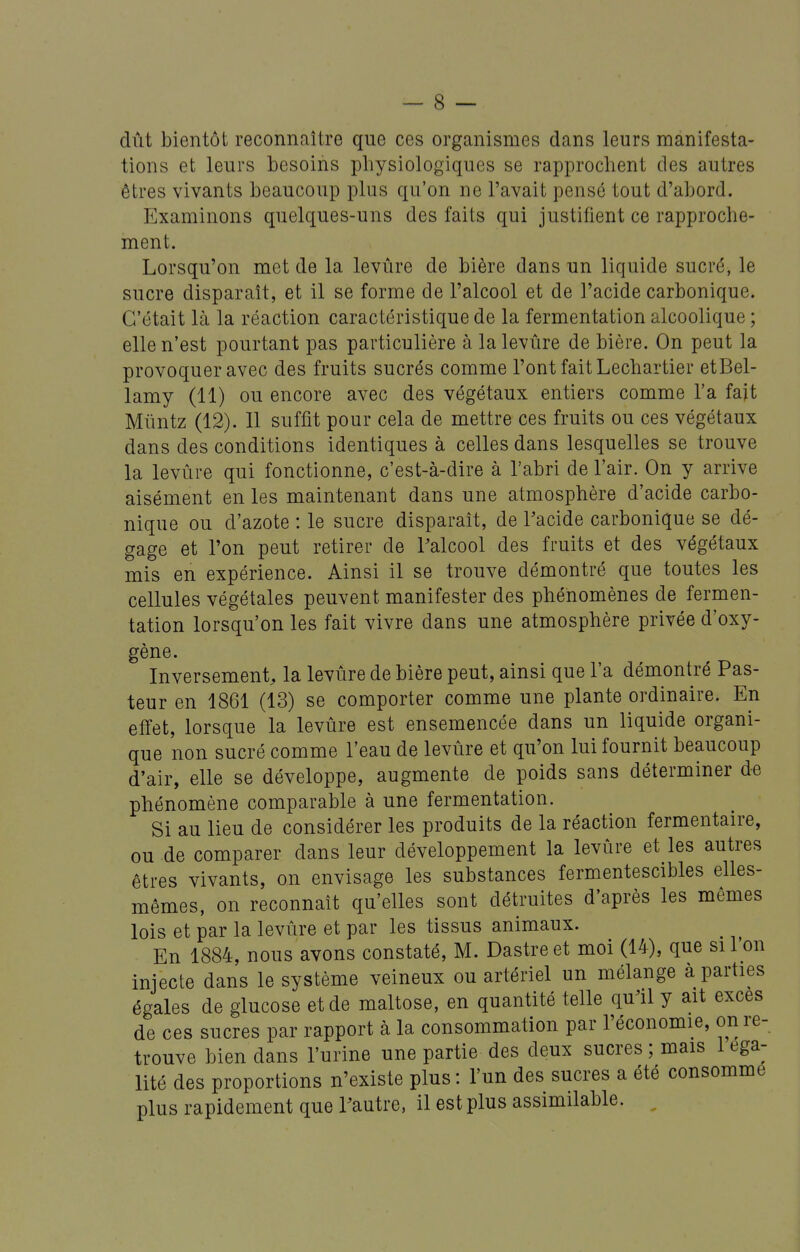 dût bientôt reconnaître que ces organismes dans leurs manifesta- tions et leurs besoins physiologiques se rapprochent des autres êtres vivants beaucoup plus qu'on ne l'avait pensé tout d'abord. Examinons quelques-uns des faits qui justifient ce rapproche- ment. Lorsqu'on met de la levûre de bière dans un liquide sucré, le sucre disparaît, et il se forme de l'alcool et de l'acide carbonique. C'était là la réaction caractéristique de la fermentation alcoolique ; elle n'est pourtant pas particulière à la levûre de bière. On peut la provoquer avec des fruits sucrés comme l'ont fait Lechartier etBel- lamy (11) ou encore avec des végétaux entiers comme l'a fait Mimtz (12). Il suffit pour cela de mettre ces fruits ou ces végétaux dans des conditions identiques à celles dans lesquelles se trouve la levûre qui fonctionne, c'est-à-dire à l'abri de l'air. On y arrive aisément en les maintenant dans une atmosphère d'acide carbo- nique ou d'azote : le sucre disparaît, de Tacide carbonique se dé- gage et l'on peut retirer de Palcool des fruits et des végétaux mis en expérience. Ainsi il se trouve démontré que toutes les cellules végétales peuvent manifester des phénomènes de fermen- tation lorsqu'on les fait vivre dans une atmosphère privée d'oxy- gène. Inversement, la levûre de bière peut, ainsi que l'a démontré Pas- teur en 1861 (13) se comporter comme une plante ordinaire. En effet, lorsque la levûre est ensemencée dans un liquide organi- que non sucré comme l'eau de levûre et qu'on lui fournit beaucoup d'air, elle se développe, augmente de poids sans déterminer de phénomène comparable à une fermentation. Si au lieu de considérer les produits de la réaction fermentaire, ou de comparer dans leur développement la levûre et les autres êtres vivants, on envisage les substances fermentescibles elles- mêmes, on reconnaît qu'elles sont détruites d'après les mêmes lois et par la levûre et par les tissus animaux. En 1884, nous avons constaté, M. Dastreet moi (14), que si l'on injecte dans le système veineux ou artériel un mélange à parties égales de glucose et de maltose, en quantité telle qu^il y ait excès de ces sucres par rapport à la consommation par l'économie, on re- trouve bien dans l'urine une partie des deux sucres ; mais 1 éga- lité des proportions n'existe plus : l'un des sucres a été consomme plus rapidement que Vautre, il est plus assimilable. ,