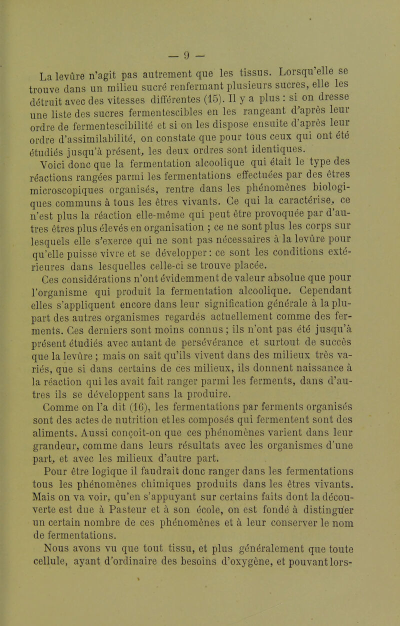 Lalevûre n'agit pas autrement que les tissus. Lorsqu'elle se trouve clans un milieu sucré renfermant plusieurs sucres, elle les détruit avec des vitesses différentes (15). Il y a plus : si on dresse une liste des sucres fermentescibles en les rangeant d'après leur ordre de fermentescibilité et si on les dispose ensuite d'après leur ordre d'assimilabilité, on constate que pour tous ceux qui ont été étudiés jusqu'à présent, les deux ordres sont identiques. Voici donc que la fermentation alcoolique qui était le type des réactions rangées parmi les fermentations effectuées par des êtres microscopiques organisés, rentre dans les phénomènes biologi- ques communs à tous les êtres vivants. Ce qui la caractérise, ce n'est plus la réaction elle-même qui peut être provoquée par d'au- tres êtres plus élevés en organisation ; ce ne sont plus les corps sur lesquels elle s'exerce qui ne sont pas nécessaires à la levûre pour qu'elle puisse vivre et se développer : ce sont les conditions exté- rieures dans lesquelles celle-ci se trouve placée. Ces considérations n'ont évidemment de valeur absolue que pour l'organisme qui produit la fermentation alcoolique. Cependant elles s'appliquent encore dans leur signification générale à la plu- part des autres organismes regardés actuellement comme des fer- ments. Ces derniers sont moins connus ; ils n'ont pas été jusqu'à présent étudiés avec autant de persévérance et surtout de succès que la levûre ; mais on sait qu'ils vivent dans des milieux très va- riés, que si dans certains de ces milieux, ils donnent naissance à la réaction qui les avait fait ranger parmi les ferments, dans d'au- tres ils se développent sans la produire. Comme on l'a dit (16), les fermentations par ferments organisés sont des actes de nutrition et les composés qui fermentent sont des aliments. Aussi conçoit-on que ces phénomènes varient dans leur grandeur, comme dans leurs résultats avec les organismes d'une part, et avec les milieux d'autre part. Pour être logique il faudrait donc ranger dans les fermentations tous les phénomènes chimiques produits dans les êtres vivants. Mais on va voir, qu'en s'appuyant sur certains faits dont la décou- verte est due à Pasteur et à son école, on est fondé à distinguer un certain nombre de ces phénomènes et à leur conserver le nom de fermentations. Nous avons vu que tout tissu, et plus généralement que toute cellule, ayant d'ordinaire des besoins d'oxygène, et pouvant lors-