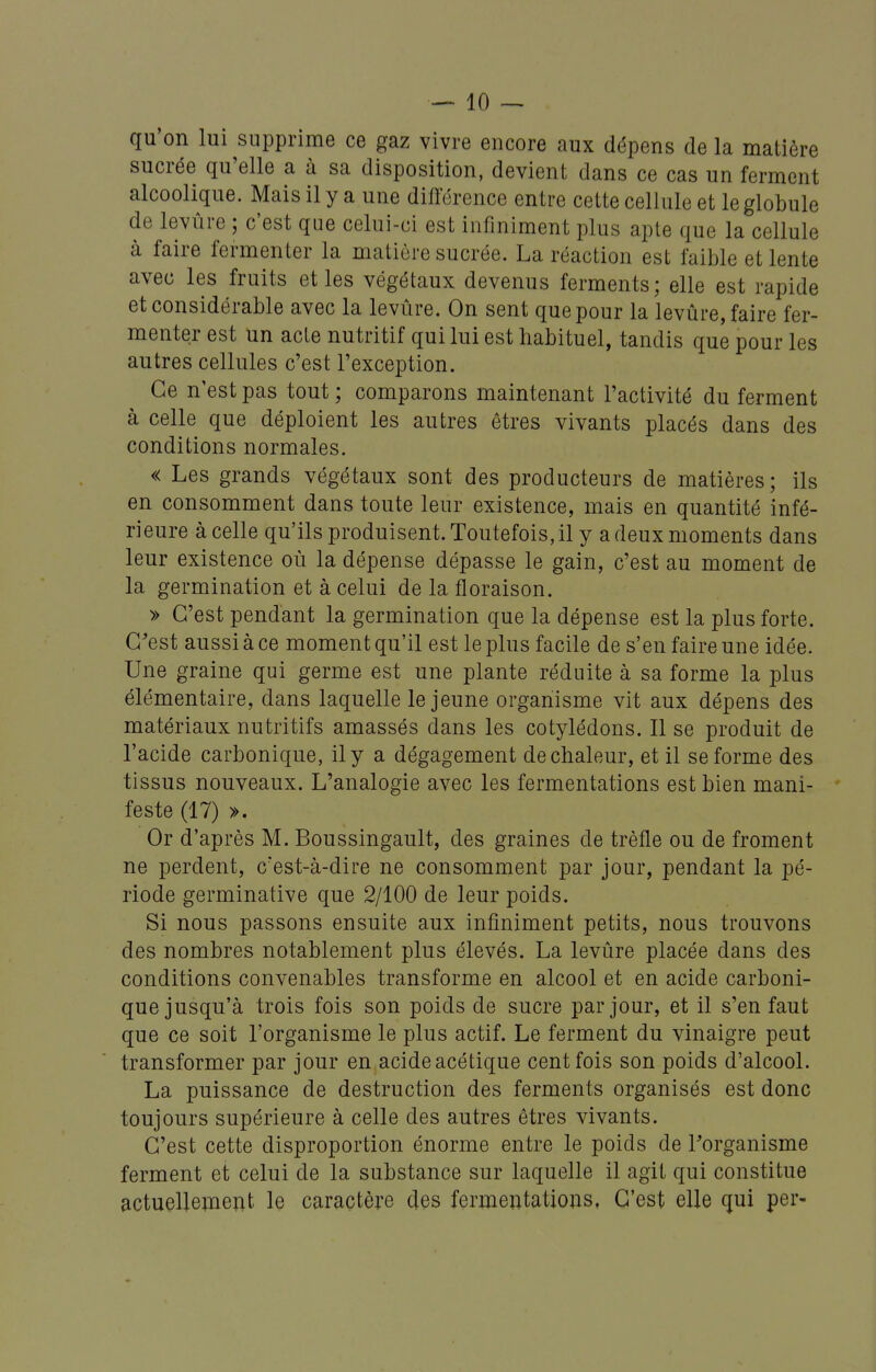 qu'on lui supprime ce gaz vivre encore aux dépens de la matière sucrée qu'elle a à sa disposition, devient dans ce cas un ferment alcoolique. Mais il y a une différence entre cette cellule et le globule de levure ; c'est que celui-ci est infiniment plus apte que la cellule à faire fermenter la matière sucrée. La réaction est faible et lente avec les fruits et les végétaux devenus ferments; elle est rapide et considérable avec la levure. On sent que pour la levûre, faire fer- menter est un acte nutritif qui lui est habituel, tandis que pour les autres cellules c'est l'exception. Ce n'est pas tout; comparons maintenant l'activité du ferment à celle que déploient les autres êtres vivants placés dans des conditions normales. « Les grands végétaux sont des producteurs de matières; ils en consomment dans toute leur existence, mais en quantité infé- rieure à celle qu'ils produisent. Toutefois, il y a deux moments dans leur existence où la dépense dépasse le gain, c'est au moment de la germination et à celui de la floraison. » C'est pendant la germination que la dépense est la plus forte. C'est aussi à ce moment qu'il est le plus facile de s'en faire une idée. Une graine qui germe est une plante réduite à sa forme la plus élémentaire, dans laquelle le jeune organisme vit aux dépens des matériaux nutritifs amassés dans les cotylédons. Il se produit de l'acide carbonique, il y a dégagement de chaleur, et il se forme des tissus nouveaux. L'analogie avec les fermentations est bien mani- feste (17) ». Or d'après M. Boussingault, des graines de trèfle ou de froment ne perdent, c'est-à-dire ne consomment par jour, pendant la pé- riode germinative que 2/100 de leur poids. Si nous passons ensuite aux infiniment petits, nous trouvons des nombres notablement plus élevés. La levûre placée dans des conditions convenables transforme en alcool et en acide carboni- que jusqu'à trois fois son poids de sucre par jour, et il s'en faut que ce soit l'organisme le plus actif. Le ferment du vinaigre peut transformer par jour en acide acétique cent fois son poids d'alcool. La puissance de destruction des ferments organisés est donc toujours supérieure à celle des autres êtres vivants. C'est cette disproportion énorme entre le poids de l'organisme ferment et celui de la substance sur laquelle il agit qui constitue actuellement le caractère des fermentations, C'est elle qui per-